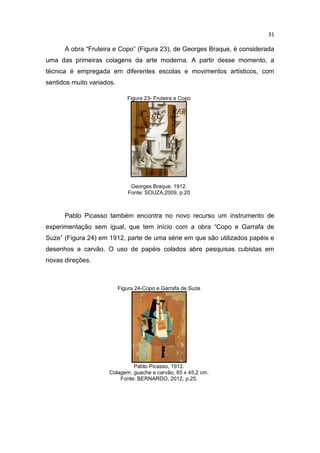 31
A obra “Fruteira e Copo” (Figura 23), de Georges Braque, é considerada
uma das primeiras colagens da arte moderna. A partir desse momento, a
técnica é empregada em diferentes escolas e movimentos artísticos, com
sentidos muito variados.
Figura 23- Fruteira e Copo
Georges Braque, 1912.
Fonte: SOUZA,2009, p.20
Pablo Picasso também encontra no novo recurso um instrumento de
experimentação sem igual, que tem início com a obra “Copo e Garrafa de
Suze” (Figura 24) em 1912, parte de uma série em que são utilizados papéis e
desenhos a carvão. O uso de papéis colados abre pesquisas cubistas em
novas direções.
Figura 24-Copo e Garrafa de Suze
Pablo Picasso, 1912.
Colagem, guache e carvão, 65 x 45,2 cm.
Fonte: BERNARDO, 2012, p.25.
 