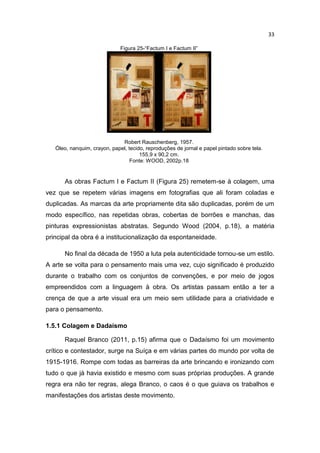 33
Figura 25-“Factum I e Factum II”
Robert Rauschenberg, 1957.
Óleo, nanquim, crayon, papel, tecido, reproduções de jornal e papel pintado sobre tela.
155,9 x 90,2 cm.
Fonte: WOOD, 2002p.18
As obras Factum I e Factum II (Figura 25) remetem-se à colagem, uma
vez que se repetem várias imagens em fotografias que ali foram coladas e
duplicadas. As marcas da arte propriamente dita são duplicadas, porém de um
modo específico, nas repetidas obras, cobertas de borrões e manchas, das
pinturas expressionistas abstratas. Segundo Wood (2004, p.18), a matéria
principal da obra é a institucionalização da espontaneidade.
No final da década de 1950 a luta pela autenticidade tornou-se um estilo.
A arte se volta para o pensamento mais uma vez, cujo significado é produzido
durante o trabalho com os conjuntos de convenções, e por meio de jogos
empreendidos com a linguagem à obra. Os artistas passam então a ter a
crença de que a arte visual era um meio sem utilidade para a criatividade e
para o pensamento.
1.5.1 Colagem e Dadaísmo
Raquel Branco (2011, p.15) afirma que o Dadaísmo foi um movimento
crítico e contestador, surge na Suíça e em várias partes do mundo por volta de
1915-1916. Rompe com todas as barreiras da arte brincando e ironizando com
tudo o que já havia existido e mesmo com suas próprias produções. A grande
regra era não ter regras, alega Branco, o caos é o que guiava os trabalhos e
manifestações dos artistas deste movimento.
 
