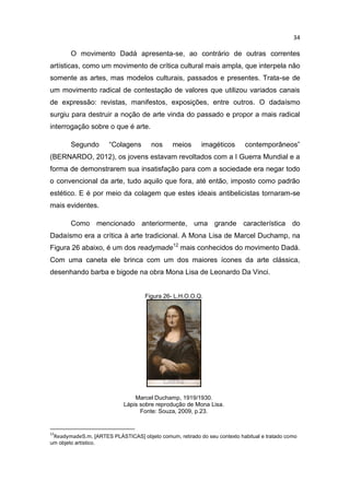 34
O movimento Dadá apresenta-se, ao contrário de outras correntes
artísticas, como um movimento de crítica cultural mais ampla, que interpela não
somente as artes, mas modelos culturais, passados e presentes. Trata-se de
um movimento radical de contestação de valores que utilizou variados canais
de expressão: revistas, manifestos, exposições, entre outros. O dadaísmo
surgiu para destruir a noção de arte vinda do passado e propor a mais radical
interrogação sobre o que é arte.
Segundo “Colagens nos meios imagéticos contemporâneos”
(BERNARDO, 2012), os jovens estavam revoltados com a I Guerra Mundial e a
forma de demonstrarem sua insatisfação para com a sociedade era negar todo
o convencional da arte, tudo aquilo que fora, até então, imposto como padrão
estético. E é por meio da colagem que estes ideais antibelicistas tornaram-se
mais evidentes.
Como mencionado anteriormente, uma grande característica do
Dadaísmo era a crítica à arte tradicional. A Mona Lisa de Marcel Duchamp, na
Figura 26 abaixo, é um dos readymade12
mais conhecidos do movimento Dadá.
Com uma caneta ele brinca com um dos maiores ícones da arte clássica,
desenhando barba e bigode na obra Mona Lisa de Leonardo Da Vinci.
Figura 26- L.H.O.O.Q.
Marcel Duchamp, 1919/1930.
Lápis sobre reprodução de Mona Lisa.
Fonte: Souza, 2009, p.23.
12
ReadymadeS.m. [ARTES PLÁSTICAS] objeto comum, retirado do seu contexto habitual e tratado como
um objeto artístico.
 