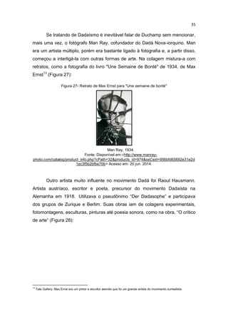 35
Se tratando de Dadaísmo é inevitável falar de Duchamp sem mencionar,
mais uma vez, o fotógrafo Man Ray, cofundador do Dadá Nova-iorquino. Man
era um artista múltiplo, porém era bastante ligado à fotografia e, a partir disso,
começou a interligá-la com outras formas de arte. Na colagem mistura-a com
retratos, como a fotografia do livro "Une Semaine de Bonté" de 1934, de Max
Ernst13
(Figura 27):
Figura 27- Retrato de Max Ernst para "Une semaine de bonté"
Man Ray, 1934.
Fonte: Disponível em:<http://www.manray-
photo.com/catalog/product_info.php?cPath=32&products_id=974&osCsid=956bfd65692e31e2d
1ec3f5b2bfbe70b> Acesso em: 20 jun. 2014.
Outro artista muito influente no movimento Dadá foi Raoul Hausmann.
Artista austríaco, escritor e poeta, precursor do movimento Dadaísta na
Alemanha em 1918. Utilizava o pseudônimo “Der Dadasophe” e participava
dos grupos de Zurique e Berlim. Suas obras iam de colagens experimentais,
fotomontagens, esculturas, pinturas até poesia sonora, como na obra, “O crítico
de arte” (Figura 28):
13
Tate Gallery; Max Ernst era um pintor e escultor alemão que foi um grande artista do movimento surrealista.
 
