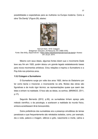 37
possibilidades e expectativas para as mulheres na Europa moderna. Como a
obra “Da Dandy” (Figura 29), abaixo:
Figura 29- “Da-Dandy”
Hannah Höch, 1919- Colagem.
Bridgeman- Giraudon, Art Resource, NY (1889-1978).
Fonte: Site ArtSy, disponível em: <https://artsy.net/artwork/hannah-hoch-da-dandy> Acesso
em: 22 jun. 2014.
Mesmo com seus ideais, algumas fontes dizem que o movimento Dadá
teve seu fim em 1920, porém deixou um grande legado estabelecendo bases
para novos movimentos artísticos. Criou relações e inspirou o Surrealismo e a
Pop Arte nos próximos anos.
1.5.2 Colagem e Surrealismo
O Surrealismo surge por volta dos anos 1920, deriva do Dadaísmo por
ter como teoria o irracional, o inconsciente na arte. Muitas das obras são
figurativas e de muito rigor técnico; as representações quase que saem das
telas e entram na realidade. O foco são as ideias, os sonhos. (BRANCO, 2011,
p.17).
Segundo Bernardo (2012, p.36), os surrealistas tinham apreço pelo
método científico, o da psicologia, e aceitavam a realidade do mundo físico,
embora acreditassem tê-la transcendido.
Outra preferência dos surrealistas era a presença simultânea de temas
paradoxais e que frequentemente são retratados isolados, como, por exemplo,
dia e noite, palavra e imagem, silêncio e grito, nascimento e morte, calma e
 
