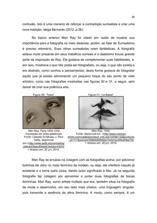 38
confusão. Isto é uma maneira de reforçar a contradição surrealista e criar uma
nova tradição, alega Bernardo (2012, p.38).
No tópico anterior Man Ray foi citado em razão de mostrar sua
importância para a fotografia no meio dadaísta, porém, ao falar de Surrealismo
é preciso retomá-lo. Suas obras surrealistas eram fantásticas. A fotografia
estava muito presente em seus trabalhos surreais e o dadaísmo trouxe grande
parte da inspiração de Ray. Ele gostava de complementar suas habilidades, e,
por isso, mostrava o que não podia ser fotografado, ou seja, o que não existia e
era abstrato, como sonhos e pensamentos; desta forma gostava de fotografar
aquilo que já existia adicionando um pequeno toque do seu ponto de vista
artístico, como nas fotografias mostradas nas figuras 30 e 31, a seguir, sem
deixar de criar sua polêmica arte.
Figura 30- “Tears” Figura 31- “Le Baiser”
Man Ray, Paris,1930-1932.
Impressão em prata gelatinosa
Fonte: Coleção do Museu J. Paul
Getty, disponível
em:<http://www.getty.edu/art/gettyg
uide/artObjectDetails?artobj=44253
> Acesso em: 20 jun. 2014.
Man Ray, 1930.
Fonte: disponível em: <http://www.manray-
photo.com/catalog/product_info.php?cPath=32&products
_id=717&osCsid=956bfd65692e31e2d1ec3f5b2bfbe70b
> Acesso em: 20 jun. 2014.
Man Ray se encaixa na colagem com as fotografias acima, por adicionar
bolinhas de vidro no rosto feminino da modelo, ou seja, ele interfere naquilo já
existente e o torna outra coisa, dando outro significado à foto. Já na segunda
fotografia faz colagem por aproximar e juntar duas fotografias de bocas
femininas. Man Ray, como artista múltiplo que era, também situa na fotografia
de moda e desenvolve, em seu lado mais criativo, uma linguagem singular,
pois transmite a essência da alma feminina. A moda, como sempre, é um
 