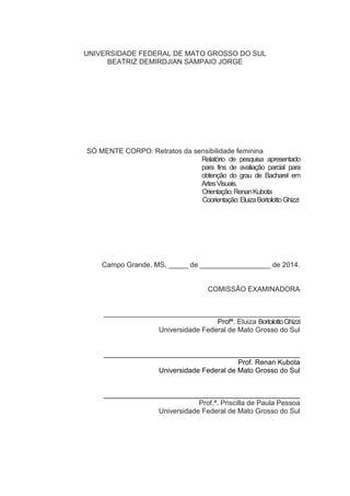 UNIVERSIDADE FEDERAL DE MATO GROSSO DO SUL
BEATRIZ DEMIRDJIAN SAMPAIO JORGE
SÓ MENTE CORPO: Retratos da sensibilidade feminina
Relatório de pesquisa apresentado
para fins de avaliação parcial para
obtenção do grau de Bacharel em
ArtesVisuais.
Orientação:RenanKubota
Coorientação:EluizaBortolottoGhizzi
Campo Grande, MS, _____ de __________________ de 2014.
COMISSÃO EXAMINADORA
__________________________________________________
Profª. Eluiza BortolottoGhizzi
Universidade Federal de Mato Grosso do Sul
__________________________________________________
Prof. Renan Kubota
Universidade Federal de Mato Grosso do Sul
__________________________________________________
Prof.ª. Priscilla de Paula Pessoa
Universidade Federal de Mato Grosso do Sul
 