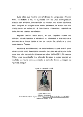 41
Outro artista que trabalha com referências das vanguardas é Charles
Wilkin. Seu trabalho a meu ver é parecido com o de Giles, porém possuem
estéticas bem diferentes. Wilkin também faz editoriais para revistas de moda e
tem a fotografia e a colagem como técnica expressiva, de acordo com suas
indicações em seu site oficial. Ele usa modelos, portando são fotografias de
rostos e corpos cobertos por colagens.
Segundo Deeksha Mehta (2014), as suas fotografias trazem uma
sensação de decomposição e decadência ao observador, e sua distorção e
reconstrução de traços faciais através de colagem faz referência a obras
modernistas de Picasso.
Atualmente a colagem tornou-se extremamente popular e artistas que a
utilizam, muitas vezes, incorporam referências da cultura pop e imagens de alta
moda para criar composições interessantes, alega Mehta (2014). No caso de
Wilkin, a sua concentração é na alteração de rostos e corpos, obtendo um
resultado ao mesmo tempo perturbador e cativante. Como na imagem da
Figura 35, a seguir:
Figura 35-“Everything I Know”
Charles Wilkin, 2013.
Colagem sobre papel
Fonte: Site do artista, disponível em: <http://www.charlesscottwilkin.com/?p=825>
Acesso em: 22 jun. 2014.
 