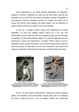 42
Franz Falckenhaus é um artista polonês interessado em fotografias,
colagens e cinema, é detalhista em cada uma de suas obras, segundo sua
indicação em seu site (2014). Ele mistura ilustrações, recortes e fotografias, e
cria pequenas histórias, remetendo sempre ao “vintage”, de acordo com a
revista Zupi (2012). Suas colagens são todas digitais, não se utilizando de
papel e cola para montar seu trabalho, como outros artistas.
A meu ver, a colagem quando usada como interferência no retrato
fotográfico, no caso das imagens abaixo (Figura 36 e 37), traz uma
característica surreal muito forte, pois são imagens de algo que não acontece
na realidade. O interessante destas imagens é o carácter imaginativo que nos
proporciona, e aquilo que representam. A imagem “Bullitt”, abaixo, nos dá a
impressão de que a garota não está ali, mas ao mesmo tempo temos a ideia do
vazio de sua alma. Já “Miss Pipe” nos traz muito movimento, uma mulher meio
máquina, sustentada e preenchida por algo que a completa dentro dos canos.
Figura 36- “Miss Pipe” Figura 37- “Bullitt”
Franz Falckenhaus, 2011.
Fonte: Site do artista, disponível em:
<https://www.flickr.com/photos/63011297@N0
2/8506322389> Acesso em: 23 jun. 2014.
Franz Falckenhaus, 2011.
Fonte: Site do artista, disponível em:
<https://www.flickr.com/photos/63011297@N0
2/9025938148> Acesso em: 23 jun. 2014.
Por fim, há outro artista contemporâneo, fotógrafo de moda e designer
gráfico, com trabalhos muito interessantes, Ernesto Artillo. Ele é um fotógrafo
de moda e editorial que faz o uso da colagem também com referências
 