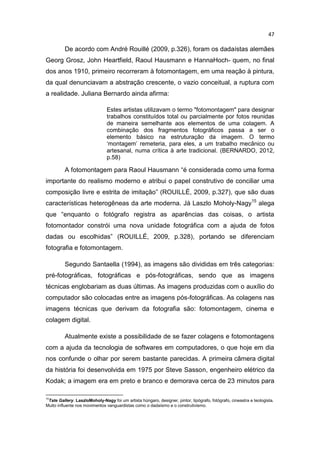 47
De acordo com André Rouillé (2009, p.326), foram os dadaístas alemães
Georg Grosz, John Heartfield, Raoul Hausmann e HannaHoch- quem, no final
dos anos 1910, primeiro recorreram à fotomontagem, em uma reação à pintura,
da qual denunciavam a abstração crescente, o vazio conceitual, a ruptura com
a realidade. Juliana Bernardo ainda afirma:
Estes artistas utilizavam o termo "fotomontagem" para designar
trabalhos constituídos total ou parcialmente por fotos reunidas
de maneira semelhante aos elementos de uma colagem. A
combinação dos fragmentos fotográficos passa a ser o
elemento básico na estruturação da imagem. O termo
‘montagem’ remeteria, para eles, a um trabalho mecânico ou
artesanal, numa crítica à arte tradicional. (BERNARDO, 2012,
p.58)
A fotomontagem para Raoul Hausmann “é considerada como uma forma
importante do realismo moderno e atribui o papel construtivo de conciliar uma
composição livre e estrita de imitação” (ROUILLÉ, 2009, p.327), que são duas
características heterogêneas da arte moderna. Já Laszlo Moholy-Nagy15
alega
que “enquanto o fotógrafo registra as aparências das coisas, o artista
fotomontador constrói uma nova unidade fotográfica com a ajuda de fotos
dadas ou escolhidas” (ROUILLÉ, 2009, p.328), portando se diferenciam
fotografia e fotomontagem.
Segundo Santaella (1994), as imagens são divididas em três categorias:
pré-fotográficas, fotográficas e pós-fotográficas, sendo que as imagens
técnicas englobariam as duas últimas. As imagens produzidas com o auxílio do
computador são colocadas entre as imagens pós-fotográficas. As colagens nas
imagens técnicas que derivam da fotografia são: fotomontagem, cinema e
colagem digital.
Atualmente existe a possibilidade de se fazer colagens e fotomontagens
com a ajuda da tecnologia de softwares em computadores, o que hoje em dia
nos confunde o olhar por serem bastante parecidas. A primeira câmera digital
da história foi desenvolvida em 1975 por Steve Sasson, engenheiro elétrico da
Kodak; a imagem era em preto e branco e demorava cerca de 23 minutos para
15
Tate Gallery. LaszloMoholy-Nagy foi um artista húngaro, designer, pintor, tipógrafo, fotógrafo, cineastra e teologista.
Muito influente nos movimentos vanguardistas como o dadaísmo e o construtivismo.
 