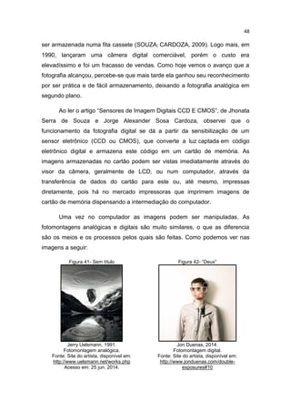 48
ser armazenada numa fita cassete (SOUZA; CARDOZA, 2009). Logo mais, em
1990, lançaram uma câmera digital comerciável, porém o custo era
elevadíssimo e foi um fracasso de vendas. Como hoje vemos o avanço que a
fotografia alcançou, percebe-se que mais tarde ela ganhou seu reconhecimento
por ser prática e de fácil armazenamento, deixando a fotografia analógica em
segundo plano.
Ao ler o artigo “Sensores de Imagem Digitais CCD E CMOS”, de Jhonata
Serra de Souza e Jorge Alexander Sosa Cardoza, observei que o
funcionamento da fotografia digital se dá a partir da sensibilização de um
sensor eletrônico (CCD ou CMOS), que converte a luz captada em código
eletrônico digital e armazena este código em um cartão de memória. As
imagens armazenadas no cartão podem ser vistas imediatamente através do
visor da câmera, geralmente de LCD, ou num computador, através da
transferência de dados do cartão para este ou, até mesmo, impressas
diretamente, pois há no mercado impressoras que imprimem imagens de
cartão de memória dispensando a intermediação do computador.
Uma vez no computador as imagens podem ser manipuladas. As
fotomontagens analógicas e digitais são muito similares, o que as diferencia
são os meios e os processos pelos quais são feitas. Como podemos ver nas
imagens a seguir:
Figura 41- Sem título Figura 42- “Deux”
Jerry Uelsmann, 1991.
Fotomontagem analógica.
Fonte: Site do artista, disponível em:
http://www.uelsmann.net/works.php
Acesso em: 25 jun. 2014.
Jon Duenas, 2014.
Fotomontagem digital.
Fonte: Site do artista, disponível em:
http://www.jonduenas.com/double-
exposures#10
 