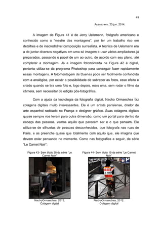 49
Acesso em: 25 jun. 2014.
A imagem da Figura 41 é de Jerry Uelsmann, fotógrafo americano e
conhecido como o “mestre das montagens”, por ter um trabalho rico em
detalhes e de inacreditável composição surrealista. A técnica de Uelsmann era
a de juntar diversos negativos em uma só imagem e usar vários ampliadores já
preparados, passando o papel de um ao outro, de acordo com seu plano, até
completar a montagem. Já a imagem fotomontada na Figura 42 é digital,
portanto utiliza-se do programa Photoshop para conseguir fazer rapidamente
essas montagens. A fotomontagem de Duenas pode ser facilmente confundida
com a analógica, por existir a possibilidade de sobrepor as fotos, esse efeito é
criado quando se tira uma foto e, logo depois, mais uma, sem rodar o filme da
câmera, sem necessitar de edição pós-fotográfica.
Com a ajuda da tecnologia da fotografia digital, Nacho Ormaechea faz
colagens digitais muito interessantes. Ele é um artista parisiense, diretor de
arte espanhol radicado na França e designer gráfico. Suas colagens digitais
quase sempre nos levam para outra dimensão, como um portal para dentro da
cabeça das pessoas, vemos aquilo que parecem ser e o que pensam. Ele
utiliza-se de silhuetas de pessoas desconhecidas, que fotografa nas ruas de
Paris, e as preenche quase que totalmente com aquilo que, ele imagina que
devem estar pensando no momento. Como nas fotografias a seguir, da série
“Le Carnet Noir”:
Figura 43- Sem título 38 da série “Le
Carnet Noir”
Figura 44- Sem título 19 da série “Le Carnet
Noir”
NachoOrmaechea, 2012.
Colagem digital
NachoOrmaechea, 2012.
Colagem digital
 