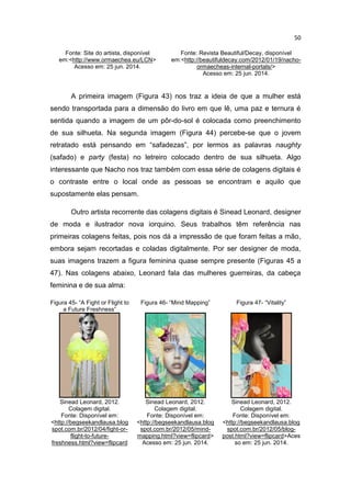 50
Fonte: Site do artista, disponível
em:<http://www.ormaechea.eu/LCN>
Acesso em: 25 jun. 2014.
Fonte: Revista Beautiful/Decay, disponível
em:<http://beautifuldecay.com/2012/01/19/nacho-
ormaecheas-internal-portals/>
Acesso em: 25 jun. 2014.
A primeira imagem (Figura 43) nos traz a ideia de que a mulher está
sendo transportada para a dimensão do livro em que lê, uma paz e ternura é
sentida quando a imagem de um pôr-do-sol é colocada como preenchimento
de sua silhueta. Na segunda imagem (Figura 44) percebe-se que o jovem
retratado está pensando em “safadezas”, por lermos as palavras naughty
(safado) e party (festa) no letreiro colocado dentro de sua silhueta. Algo
interessante que Nacho nos traz também com essa série de colagens digitais é
o contraste entre o local onde as pessoas se encontram e aquilo que
supostamente elas pensam.
Outro artista recorrente das colagens digitais é Sinead Leonard, designer
de moda e ilustrador nova iorquino. Seus trabalhos têm referência nas
primeiras colagens feitas, pois nos dá a impressão de que foram feitas a mão,
embora sejam recortadas e coladas digitalmente. Por ser designer de moda,
suas imagens trazem a figura feminina quase sempre presente (Figuras 45 a
47). Nas colagens abaixo, Leonard fala das mulheres guerreiras, da cabeça
feminina e de sua alma:
Figura 45- “A Fight or Flight to
a Future Freshness”
Figura 46- “Mind Mapping” Figura 47- “Vitality”
Sinead Leonard, 2012.
Colagem digital.
Fonte: Disponível em:
<http://begseekandlausa.blog
spot.com.br/2012/04/fight-or-
flight-to-future-
freshness.html?view=flipcard
Sinead Leonard, 2012.
Colagem digital.
Fonte: Disponível em:
<http://begseekandlausa.blog
spot.com.br/2012/05/mind-
mapping.html?view=flipcard>
Acesso em: 25 jun. 2014.
Sinead Leonard, 2012.
Colagem digital.
Fonte: Disponível em:
<http://begseekandlausa.blog
spot.com.br/2012/05/blog-
post.html?view=flipcard>Aces
so em: 25 jun. 2014.
 