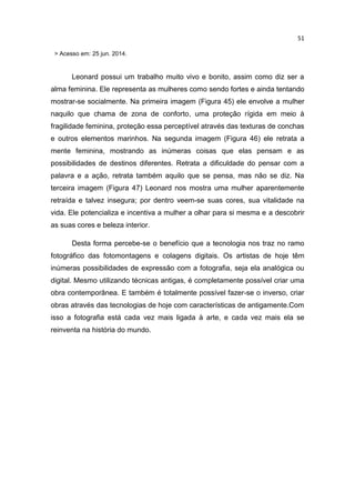 51
> Acesso em: 25 jun. 2014.
Leonard possui um trabalho muito vivo e bonito, assim como diz ser a
alma feminina. Ele representa as mulheres como sendo fortes e ainda tentando
mostrar-se socialmente. Na primeira imagem (Figura 45) ele envolve a mulher
naquilo que chama de zona de conforto, uma proteção rígida em meio à
fragilidade feminina, proteção essa perceptível através das texturas de conchas
e outros elementos marinhos. Na segunda imagem (Figura 46) ele retrata a
mente feminina, mostrando as inúmeras coisas que elas pensam e as
possibilidades de destinos diferentes. Retrata a dificuldade do pensar com a
palavra e a ação, retrata também aquilo que se pensa, mas não se diz. Na
terceira imagem (Figura 47) Leonard nos mostra uma mulher aparentemente
retraída e talvez insegura; por dentro veem-se suas cores, sua vitalidade na
vida. Ele potencializa e incentiva a mulher a olhar para si mesma e a descobrir
as suas cores e beleza interior.
Desta forma percebe-se o benefício que a tecnologia nos traz no ramo
fotográfico das fotomontagens e colagens digitais. Os artistas de hoje têm
inúmeras possibilidades de expressão com a fotografia, seja ela analógica ou
digital. Mesmo utilizando técnicas antigas, é completamente possível criar uma
obra contemporânea. E também é totalmente possível fazer-se o inverso, criar
obras através das tecnologias de hoje com características de antigamente.Com
isso a fotografia está cada vez mais ligada à arte, e cada vez mais ela se
reinventa na história do mundo.
 