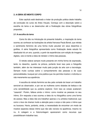 52
2. A OBRA SÓ MENTE CORPO
Este capítulo está destinado a tratar da produção prática deste trabalho
de conclusão do curso de Artes Visuais. Começa com a descrição sobre a
escolha do tema e se desenvolve até a finalização das obras fotográficas
propostas.
2.1 A escolha do tema
Como foi dito na Introdução do presente trabalho, a inspiração do tema
ocorreu ao conhecer as ilustrações da artista francesa Paula Bonet, que retrata
o sentimento feminino de uma forma muito peculiar em seus desenhos e
grafites. A série fotográfica apresentada como finalização deste estudo foi
idealizada há um ano, quando, a partir de experiências com edição de imagens
digitais, veio à mente a ideia de retratar o íntimo das pessoas.
O retrato esteve sempre muito presente em minha forma de expressão,
tanto no desenho, quanto na pintura, portanto levei isso para a fotografia
também, além de me interessar muito pela junção da arte com a tecnologia.
Sempre muito curiosa sobre o comportamento das pessoas e de suas
personalidades, busquei por uma poética que me permitia mostrar o indivíduo e
não meramente sua aparência.
A escolha do retrato feminino se deu pela vontade de trazer um trabalho
sensível ao observador, e por ver as mulheres como dotadas de beleza e de
uma sensibilidade que eu poderia explorar. Com isso as coisas acabaram
“casando”. Porém, faltava ainda o íntimo: como mostrar as pessoas no seu
íntimo. Em resposta a isso ocorreu a ideia do nu fotográfico como uma forma
de acesso. Mas a ideia não era trabalhar apenas o nu artístico tradicional, que
corre o risco de chamar muito a atenção para o corpo e não para o íntimo que
eu buscava. Havia, portanto, ainda, a necessidade de encontrar um modo de
mostrar aspectos desse íntimo que não são visíveis na aparência, mesmo no
nu. A colagem e a fotomontagem apareceram como recursos que
possibilitavam trabalhar isso.
 