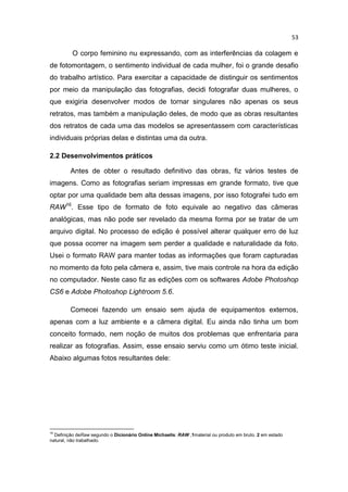 53
O corpo feminino nu expressando, com as interferências da colagem e
de fotomontagem, o sentimento individual de cada mulher, foi o grande desafio
do trabalho artístico. Para exercitar a capacidade de distinguir os sentimentos
por meio da manipulação das fotografias, decidi fotografar duas mulheres, o
que exigiria desenvolver modos de tornar singulares não apenas os seus
retratos, mas também a manipulação deles, de modo que as obras resultantes
dos retratos de cada uma das modelos se apresentassem com características
individuais próprias delas e distintas uma da outra.
2.2 Desenvolvimentos práticos
Antes de obter o resultado definitivo das obras, fiz vários testes de
imagens. Como as fotografias seriam impressas em grande formato, tive que
optar por uma qualidade bem alta dessas imagens, por isso fotografei tudo em
RAW16
. Esse tipo de formato de foto equivale ao negativo das câmeras
analógicas, mas não pode ser revelado da mesma forma por se tratar de um
arquivo digital. No processo de edição é possível alterar qualquer erro de luz
que possa ocorrer na imagem sem perder a qualidade e naturalidade da foto.
Usei o formato RAW para manter todas as informações que foram capturadas
no momento da foto pela câmera e, assim, tive mais controle na hora da edição
no computador. Neste caso fiz as edições com os softwares Adobe Photoshop
CS6 e Adobe Photoshop Lightroom 5.6.
Comecei fazendo um ensaio sem ajuda de equipamentos externos,
apenas com a luz ambiente e a câmera digital. Eu ainda não tinha um bom
conceito formado, nem noção de muitos dos problemas que enfrentaria para
realizar as fotografias. Assim, esse ensaio serviu como um ótimo teste inicial.
Abaixo algumas fotos resultantes dele:
16
Definição deRaw segundo o Dicionário Online Michaelis: RAW ,1material ou produto em bruto. 2 em estado
natural, não trabalhado.
 