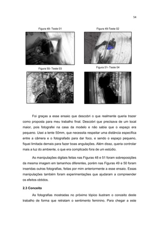 54
Figura 48- Teste 01
Figura 50- Teste 03
Figura 49-Teste 02
Figura 51- Teste 04
Foi graças a esse ensaio que descobri o que realmente queria trazer
como proposta para meu trabalho final. Descobri que precisava de um local
maior, pois fotografei na casa da modelo e não sabia que o espaço era
pequeno. Usei a lente 50mm, que necessita respeitar uma distância específica
entre a câmera e o fotografado para dar foco, e sendo o espaço pequeno,
fiquei limitada demais para fazer boas angulações. Além disso, queria controlar
mais a luz do ambiente, o que era complicado fora de um estúdio.
As manipulações digitais feitas nas Figuras 48 e 51 foram sobreposições
da mesma imagem em tamanhos diferentes, porém nas Figuras 49 e 50 foram
inseridas outras fotografias, feitas por mim anteriormente a esse ensaio. Essas
manipulações também foram experimentações que ajudaram a compreender
os efeitos obtidos.
2.3 Conceito
As fotografias mostradas no próximo tópico ilustram o conceito deste
trabalho de forma que retratam o sentimento feminino. Para chegar a este
 