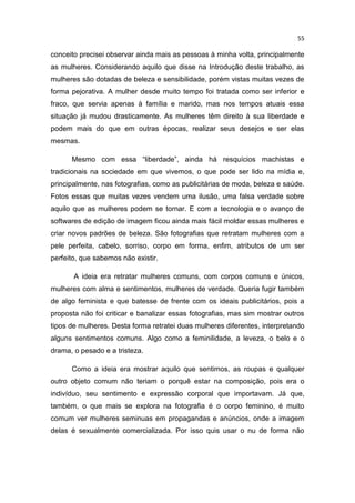 55
conceito precisei observar ainda mais as pessoas à minha volta, principalmente
as mulheres. Considerando aquilo que disse na Introdução deste trabalho, as
mulheres são dotadas de beleza e sensibilidade, porém vistas muitas vezes de
forma pejorativa. A mulher desde muito tempo foi tratada como ser inferior e
fraco, que servia apenas à família e marido, mas nos tempos atuais essa
situação já mudou drasticamente. As mulheres têm direito à sua liberdade e
podem mais do que em outras épocas, realizar seus desejos e ser elas
mesmas.
Mesmo com essa “liberdade”, ainda há resquícios machistas e
tradicionais na sociedade em que vivemos, o que pode ser lido na mídia e,
principalmente, nas fotografias, como as publicitárias de moda, beleza e saúde.
Fotos essas que muitas vezes vendem uma ilusão, uma falsa verdade sobre
aquilo que as mulheres podem se tornar. E com a tecnologia e o avanço de
softwares de edição de imagem ficou ainda mais fácil moldar essas mulheres e
criar novos padrões de beleza. São fotografias que retratam mulheres com a
pele perfeita, cabelo, sorriso, corpo em forma, enfim, atributos de um ser
perfeito, que sabemos não existir.
A ideia era retratar mulheres comuns, com corpos comuns e únicos,
mulheres com alma e sentimentos, mulheres de verdade. Queria fugir também
de algo feminista e que batesse de frente com os ideais publicitários, pois a
proposta não foi criticar e banalizar essas fotografias, mas sim mostrar outros
tipos de mulheres. Desta forma retratei duas mulheres diferentes, interpretando
alguns sentimentos comuns. Algo como a feminilidade, a leveza, o belo e o
drama, o pesado e a tristeza.
Como a ideia era mostrar aquilo que sentimos, as roupas e qualquer
outro objeto comum não teriam o porquê estar na composição, pois era o
indivíduo, seu sentimento e expressão corporal que importavam. Já que,
também, o que mais se explora na fotografia é o corpo feminino, é muito
comum ver mulheres seminuas em propagandas e anúncios, onde a imagem
delas é sexualmente comercializada. Por isso quis usar o nu de forma não
 