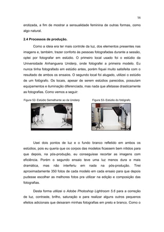 56
erotizada, a fim de mostrar a sensualidade feminina de outras formas, como
algo natural.
2.4 Processos de produção.
Como a ideia era ter mais controle da luz, dos elementos presentes nas
imagens e, também, trazer conforto às pessoas fotografadas durante a sessão,
optei por fotografar em estúdio. O primeiro local usado foi o estúdio da
Universidade Anhanguera Uniderp, onde fotografei a primeira modelo. Eu
nunca tinha fotografado em estúdio antes, porém fiquei muito satisfeita com o
resultado de ambos os ensaios. O segundo local foi alugado, utilizei o estúdio
de um fotógrafo. Os locais, apesar de serem estúdios parecidos, possuíam
equipamentos e iluminação diferenciada, mas nada que afetasse drasticamente
as fotografias. Como vemos a seguir:
Figura 52- Estúdio Semelhante ao da Uniderp Figura 53- Estúdio do fotógrafo
Usei dois pontos de luz e o fundo branco refletido em ambos os
estúdios, pois eu queria que os corpos das modelos ficassem bem nítidos para
que depois, na pós-produção, eu conseguisse recortar as imagens com
eficiência. Porém o segundo ensaio teve uma luz menos dura e mais
dramática, mas não interferiu em nada na pós-produção. Tirei
aproximadamente 350 fotos de cada modelo em cada ensaio para que depois
pudesse escolher as melhores fotos pra utilizar na edição e composição das
fotografias.
Desta forma utilizei o Adobe Photoshop Lightroom 5.6 para a correção
de luz, contraste, brilho, saturação e para realizar alguns outros pequenos
efeitos adicionais que deixaram minhas fotografias em preto e branco. Como o
 