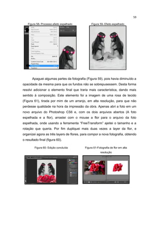59
Figura 58- Processo efeito espelhado Figura 59- Efeito espelhado
Apaguei algumas partes da fotografia (Figura 59), pois havia diminuído a
opacidade da mesma para que os fundos não se sobrepusessem. Desta forma
resolvi adicionar o elemento final que traria mais característica, dando mais
sentido à composição. Este elemento foi a imagem de uma rosa de tecido
(Figura 61), tirada por mim de um arranjo, em alta resolução, para que não
perdesse qualidade na hora da impressão da obra. Apenas abri a foto em um
novo arquivo do Photoshop CS6 e, com os dois arquivos abertos (A foto
espelhada e a flor), arrastei com o mouse a flor para o arquivo da foto
espelhada, onde usando a ferramenta “FreeTransform” ajeitei o tamanho e a
rotação que queria. Por fim dupliquei mais duas vezes a layer da flor, e
organizei agora as três layers de flores, para compor a nova fotografia, obtendo
o resultado final (figura 60).
Figura 60- Edição concluída Figura 61-Fotografia de flor em alta
resolução
 