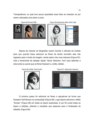 61
Transparência, no qual com pouca opacidade duas fotos se mesclam só por
serem colocadas uma sobre a outra.
Figura 64-Preset P&B Figura 65-Aplicando efeito Hard Light
Depois de mesclar as fotografias resolvi recortar a silhueta da modelo
para que quando fosse adicionar as flores de tecido vermelho elas não
fugissem para o fundo da imagem, sendo assim criei uma máscara (Figura 67).
Usei a ferramenta de seleção rápida “Quick Selection Tool” para delimitar a
área onde eu queria que as flores ficassem e, então, deletei.
O próximo passo foi adicionar as flores e agrupá-las de forma que
ficassem harmônicas na composição (Figura 68). Logo depois adicionei o efeito
“Screen” (Figura 68) em todas as layers duplicadas. E por fim juntei todas as
layers e edições, obtendo o resultado que esperava para a finalização do
trabalho (Figura 69).
Figura 66- Efeito “Hard Light” Figura 67- Aplicando máscara
 