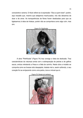 65
consciente e serena. O título refere-se à expressão: “Doa a quem doer”; porém,
aqui ressalto que, mesmo que estejamos machucados, nós não deixamos de
doar e de amar. As transparências de flores foram idealizadas para que as
ligássemos à ideia de tristeza, porém não se comportava como algo ruim, mas
sim.
Figura 74- Petrificada
A obra “Petrificada” (Figura 74) traz consigo a ideia de desilusão. Traz
características da natureza ainda com a sobreposição de pedras e de galhos
secos, ambos retratando a frieza e a falta de carinho. Nesta obra a modelo se
comporta como se tivesse sido despejada, tratada mal e, assim sofrendo, o seu
coração foi se enrijecendo como uma pedra, dura e imóvel que é.
Figura 75- Desejo em pedaços
 