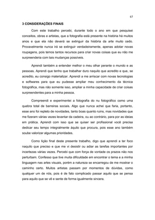 67
3 CONSIDERAÇÕES FINAIS
Com este trabalho percebi, durante todo o ano em que pesquisei
conceitos, obras e artistas, que a fotografia está presente na história há muitos
anos e que ela não deverá se extinguir da história da arte muito cedo.
Provavelmente nunca irá se extinguir verdadeiramente, apenas adotar novas
roupagens, pois temos tantos recursos para criar novas coisas que eu não me
surpreenderia com tais mudanças possíveis.
Aprendi também a entender melhor o meu olhar perante o mundo e as
pessoas. Aprendi que tenho que trabalhar duro naquilo que acredito e que, se
acredito, eu consigo materializar. Aprendi a me arriscar com novas tecnologias
e softwares para que eu pudesse ampliar meu conhecimento da técnica
fotográfica, mas não somente isso, ampliar a minha capacidade de criar coisas
surpreendentes para a minha pessoa.
Compreendi e experimentei a fotografia do nu fotográfico como uma
quebra total de barreiras sociais. Algo que nunca achei que faria, portanto,
esse ano foi repleto de novidades, tanto boas quanto ruins, mas novidades que
me fizeram várias vezes levantar da cadeira, ou ao contrário, para por as ideias
em prática. Aprendi com isso que se quiser ser profissional você precisa
dedicar seu tempo integralmente àquilo que procura, pois esse ano também
soube valorizar algumas prioridades.
Como lição final deste presente trabalho, digo que aprendi a ter foco
naquilo que preciso e que me vi desistir ou adiar as tarefas importantes por
incertezas várias vezes. Percebi que com força de vontade os prazos não nos
perturbam. Confesso que tive muita dificuldade em encontrar o tema e a minha
linguagem nas artes visuais, porém a natureza se encarregou de me mostrar o
caminho certo. Muitos artistas passam por momentos de dúvidas, como
qualquer um de nós, pois é de fato complicado passar aquilo que se pensa
para aquilo que se vê e sente de forma igualmente sincera.
 
