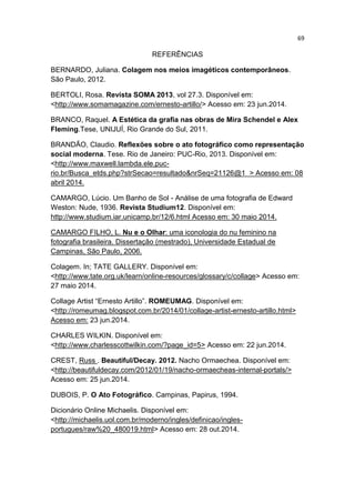 69
REFERÊNCIAS
BERNARDO, Juliana. Colagem nos meios imagéticos contemporâneos.
São Paulo, 2012.
BERTOLI, Rosa. Revista SOMA 2013, vol 27.3. Disponível em:
<http://www.somamagazine.com/ernesto-artillo/> Acesso em: 23 jun.2014.
BRANCO, Raquel. A Estética da grafia nas obras de Mira Schendel e Alex
Fleming.Tese, UNIJUÍ, Rio Grande do Sul, 2011.
BRANDÃO, Claudio. Reflexões sobre o ato fotográfico como representação
social moderna. Tese. Rio de Janeiro: PUC-Rio, 2013. Disponível em:
<http://www.maxwell.lambda.ele.puc-
rio.br/Busca_etds.php?strSecao=resultado&nrSeq=21126@1 > Acesso em: 08
abril 2014.
CAMARGO, Lúcio. Um Banho de Sol - Análise de uma fotografia de Edward
Weston: Nude, 1936. Revista Studium12. Disponível em:
http://www.studium.iar.unicamp.br/12/6.html Acesso em: 30 maio 2014.
CAMARGO FILHO, L. Nu e o Olhar: uma iconologia do nu feminino na
fotografia brasileira. Dissertação (mestrado), Universidade Estadual de
Campinas, São Paulo, 2006.
Colagem. In; TATE GALLERY. Disponível em:
<http://www.tate.org.uk/learn/online-resources/glossary/c/collage> Acesso em:
27 maio 2014.
Collage Artist “Ernesto Artillo”. ROMEUMAG. Disponível em:
<http://romeumag.blogspot.com.br/2014/01/collage-artist-ernesto-artillo.html>
Acesso em: 23 jun.2014.
CHARLES WILKIN. Disponível em:
<http://www.charlesscottwilkin.com/?page_id=5> Acesso em: 22 jun.2014.
CREST, Russ . Beautiful/Decay. 2012. Nacho Ormaechea. Disponível em:
<http://beautifuldecay.com/2012/01/19/nacho-ormaecheas-internal-portals/>
Acesso em: 25 jun.2014.
DUBOIS, P. O Ato Fotográfico. Campinas, Papirus, 1994.
Dicionário Online Michaelis. Disponível em:
<http://michaelis.uol.com.br/moderno/ingles/definicao/ingles-
portugues/raw%20_480019.html> Acesso em: 28 out.2014.
 
