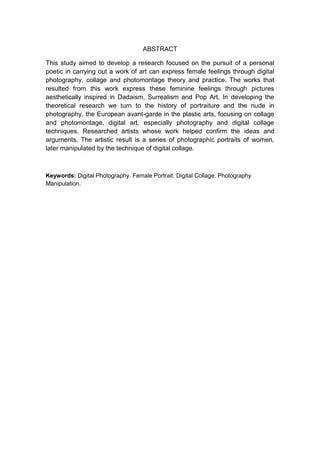 ABSTRACT
This study aimed to develop a research focused on the pursuit of a personal
poetic in carrying out a work of art can express female feelings through digital
photography, collage and photomontage theory and practice. The works that
resulted from this work express these feminine feelings through pictures
aesthetically inspired in Dadaism, Surrealism and Pop Art. In developing the
theoretical research we turn to the history of portraiture and the nude in
photography, the European avant-garde in the plastic arts, focusing on collage
and photomontage, digital art, especially photography and digital collage
techniques. Researched artists whose work helped confirm the ideas and
arguments. The artistic result is a series of photographic portraits of women,
later manipulated by the technique of digital collage.
Keywords: Digital Photography. Female Portrait. Digital Collage. Photography
Manipulation.
 