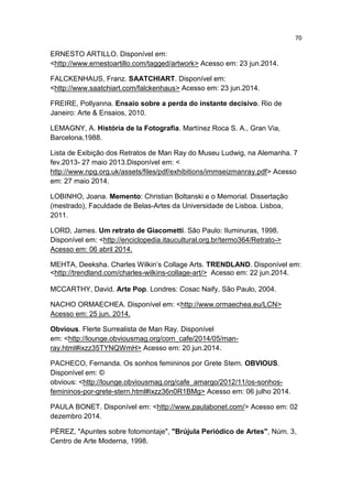 70
ERNESTO ARTILLO. Disponível em:
<http://www.ernestoartillo.com/tagged/artwork> Acesso em: 23 jun.2014.
FALCKENHAUS, Franz. SAATCHIART. Disponível em:
<http://www.saatchiart.com/falckenhaus> Acesso em: 23 jun.2014.
FREIRE, Pollyanna. Ensaio sobre a perda do instante decisivo. Rio de
Janeiro: Arte & Ensaios, 2010.
LEMAGNY, A. História de la Fotografia. Martínez Roca S. A., Gran Via,
Barcelona,1988.
Lista de Exibição dos Retratos de Man Ray do Museu Ludwig, na Alemanha. 7
fev.2013- 27 maio 2013.Disponível em: <
http://www.npg.org.uk/assets/files/pdf/exhibitions/immseizmanray.pdf> Acesso
em: 27 maio 2014.
LOBINHO, Joana. Memento: Christian Boltanski e o Memorial. Dissertação
(mestrado), Faculdade de Belas-Artes da Universidade de Lisboa. Lisboa,
2011.
LORD, James. Um retrato de Giacometti. São Paulo: Iluminuras, 1998.
Disponível em: <http://enciclopedia.itaucultural.org.br/termo364/Retrato->
Acesso em: 06 abril 2014.
MEHTA, Deeksha. Charles Wilkin’s Collage Arts. TRENDLAND. Disponível em:
<http://trendland.com/charles-wilkins-collage-art/> Acesso em: 22 jun.2014.
MCCARTHY, David. Arte Pop. Londres: Cosac Naify, São Paulo, 2004.
NACHO ORMAECHEA. Disponível em: <http://www.ormaechea.eu/LCN>
Acesso em: 25 jun. 2014.
Obvious. Flerte Surrealista de Man Ray. Disponível
em: <http://lounge.obviousmag.org/com_cafe/2014/05/man-
ray.html#ixzz35TYNQWmH> Acesso em: 20 jun.2014.
PACHECO, Fernanda. Os sonhos femininos por Grete Stern. OBVIOUS.
Disponível em: ©
obvious: <http://lounge.obviousmag.org/cafe_amargo/2012/11/os-sonhos-
femininos-por-grete-stern.html#ixzz36n0R1BMg> Acesso em: 06 julho 2014.
PAULA BONET. Disponível em: <http://www.paulabonet.com/> Acesso em: 02
dezembro 2014.
PÉREZ, "Apuntes sobre fotomontaje", "Brújula Periódico de Artes", Núm. 3,
Centro de Arte Moderna, 1998.
 