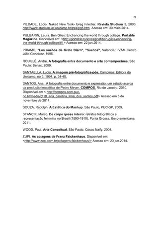71
PIEDADE, Lúcio. Naked New York- Greg Friedler. Revista Studium 3, 2000.
http://www.studium.iar.unicamp.br/tres/pg5.htm Acesso em: 30 maio 2014.
PULGARIN, Laura. Ben Giles: Enchancing the world through collage. Portable
Magazine. Disponível em: <http://portable.tv/loves/post/ben-giles-enhancing-
the-world-through-collage/#1> Acesso em: 22 jun.2014.
PRIAMO, "Los sueños de Grete Stern", "Sueños", Valencia,: IVAM Centro
Júlio González, 1995.
ROUILLÉ, André. A fotografia entre documento e arte contemporânea. São
Paulo: Senac, 2009.
SANTAELLA, Lucia. A imagem pré-fotográfica-pós. Campinas: Editora da
Unicamp, no 3, 1994, p. 34-40.
SANTOS, Ana. A fotografia entre documento e expressão: um estudo acerca
da produção imagética de Pedro Meyer. COMPOS. Rio de Janeiro, 2010.
Disponível em < http://compos.com.puc-
rio.br/media/gt10_ana_carolina_lima_dos_santos.pdf> Acesso em 5 de
novembro de 2014.
SOUZA, Radolph. A Estética do Mashup. São Paulo, PUC-SP, 2009.
STANCIK, Marco. De corpo quase inteiro: retratos fotográficos e
representação feminina no Brasil (1890-1910). Ponta Grossa, Ibero-americana,
2011.
WOOD, Paul. Arte Conceitual. São Paulo, Cosac Naify, 2004.
ZUPI. As colagens de Franz Falckenhaus. Disponível em:
<http://www.zupi.com.br/colagens-falckenhaus/> Acesso em: 23 jun.2014.
 