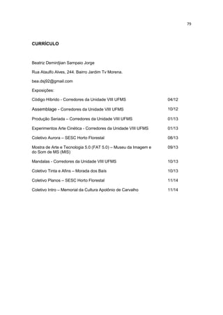 79
CURRÍCULO
Beatriz Demirdjian Sampaio Jorge
Rua Ataulfo Alves, 244. Bairro Jardim Tv Morena.
bea.dsj92@gmail.com
Exposições:
Código Híbrido - Corredores da Unidade VIII UFMS 04/12
Assemblage - Corredores da Unidade VIII UFMS 10/12
Produção Seriada – Corredores da Unidade VIII UFMS 01/13
Experimentos Arte Cinética - Corredores da Unidade VIII UFMS 01/13
Coletivo Aurora – SESC Horto Florestal 08/13
Mostra de Arte e Tecnologia 5.0 (FAT 5.0) – Museu da Imagem e
do Som de MS (MIS)
09/13
Mandalas - Corredores da Unidade VIII UFMS 10/13
Coletivo Tinta e Afins – Morada dos Baís 10/13
Coletivo Planos – SESC Horto Florestal 11/14
Coletivo Intro – Memorial da Cultura Apolônio de Carvalho 11/14
 