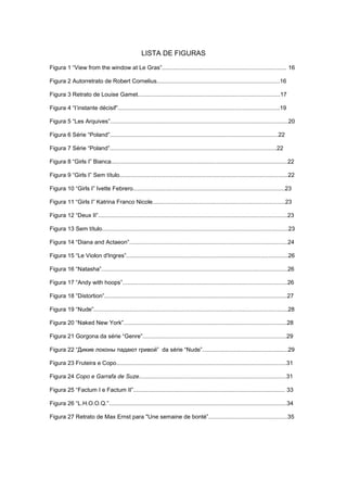 LISTA DE FIGURAS
Figura 1 “View from the window at Le Gras”............................................................................. 16
Figura 2 Autorretrato de Robert Cornelius............................................................................16
Figura 3 Retrato de Louise Gamet........................................................................................17
Figura 4 “I’instante décisif”....................................................................................................19
Figura 5 “Les Arquives”..............................................................................................................20
Figura 6 Série “Poland”........................................................................................................22
Figura 7 Série “Poland”.......................................................................................................22
Figura 8 “Girls I” Bianca.............................................................................................................22
Figura 9 “Girls I” Sem título........................................................................................................22
Figura 10 “Girls I” Ivette Febrero..............................................................................................23
Figura 11 “Girls I” Katrina Franco Nicole..................................................................................23
Figura 12 “Deux II”.....................................................................................................................23
Figura 13 Sem título...................................................................................................................23
Figura 14 “Diana and Actaeon”..................................................................................................24
Figura 15 “Le Violon d'Ingres”....................................................................................................26
Figura 16 “Natasha”...................................................................................................................26
Figura 17 “Andy with hoops”......................................................................................................26
Figura 18 ”Distortion”.................................................................................................................27
Figura 19 “Nude”........................................................................................................................28
Figura 20 “Naked New York”.....................................................................................................28
Figura 21 Gorgona da série “Genre”.........................................................................................29
Figura 22 “Дикие локоны падают гривой” da série “Nude”.....................................................29
Figura 23 Fruteira e Copo.........................................................................................................31
Figura 24 Copo e Garrafa de Suze...........................................................................................31
Figura 25 “Factum I e Factum II”.............................................................................................. 33
Figura 26 “L.H.O.O.Q.”..............................................................................................................34
Figura 27 Retrato de Max Ernst para "Une semaine de bonté”.................................................35
 