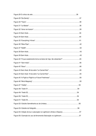 Figura 28 O crítico de arte..................................................................................................36
Figura 29 “Da Dandy”................................................................................................................37
Figura 30 “Tears”.......................................................................................................................38
Figura 31 “Le Baiser”.................................................................................................................38
Figura 32 “Amor sin ilusion”.......................................................................................................39
Figura 33 Sem título..................................................................................................................39
Figura 34 Sem título..................................................................................................................40
Figura 35 “Everything I Know”...................................................................................................41
Figura 36 “Miss Pipe”.................................................................................................................42
Figura 37 “Bullitt”........................................................................................................................42
Figura 38 Sem título...................................................................................................................43
Figura 39 Sem título...................................................................................................................43
Figura 40 “O que exatamente torna os lares de hoje, tão atraentes?”......................................45
Figura 41 “Sem título”................................................................................................................48
Figura 42 “Deux”........................................................................................................................48
Figura 43 Sem título 38 da série “Le Carnet Noir”.....................................................................49
Figura 44 Sem título 19 da série “Le Carnet Noir”.....................................................................49
Figura 45 “A Fight or Flight to a Future Freshness”...................................................................50
Figura 46 “Mind Mapping”..........................................................................................................50
Figura 47 “Vitality”....................................................................................................................50
Figura 48- Teste 01...............................................................................................................54
Figura 49- Teste 02..............................................................................................................54
Figura 50- Teste 03..............................................................................................................54
Figura 51- Teste 04..............................................................................................................54
Figura 52- Estúdio Semelhante ao da Uniderp........................................................................56
Figura 53- Estúdio do fotógrafo.............................................................................................56
Figura 54- Edição de luz e saturação no Lightroom (Antes e Depois)......................................57
Figura 55- Exemplo do uso da ferramenta Saturação no Lightroom........................................57
 