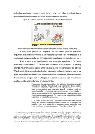 101
estímulos contínuos, quando o gorila tinha contato com algo através do toque,
mais áreas do cérebro eram ativadas do que antes do estímulo.
Figura nº 17: Áreas cerebrais ativadas antes e depois do experimento.
Fonte: http://www.drfredtravis.com/talking%20points%20Med%20and%20SOC.htm
Então, talvez possamos interpretar que também os padrões repetitivos
adquiridos na primeira infância e adolescência podem ser modificados e o
caminho do indivíduo pela sua conduta reescrito pelas novas escolhas do ser.
Para comparação de diferenças nas atividades cerebrais o Dr. Travis
analisa o funcionamento do cérebro em Disléxicos e Hiperativos (os TDAH),
adendo importante aqui, já que uma observação no funcionamento do cérebro
TDAH possibilitou a conclusão de algo não aceito pela psicologia moderna: de
que é possível senso de self sem conteúdo mental, sendo esse o mesmo sistema
de consciência atingido pela meditação, o da consciência pura sem referencial a
objeto e, então, mente livre de pré-julgamentos.
Three major themes emerged from this analysis. Sixty-eight percent of
the subjects explicitly characterized deep experiences during practice
of the Transcendental Meditation technique by the absence of space,
time, or body-sense. The other two themes—peaceful (32%) and
unboundedness (20%)—implicitly include the lack of boundaries of
space, time and body-sense, but further describe the experience when
these boundaries were absent. For instance, one subject described the
experience of pure self-awareness as:
[...] a couple of times per week I experience deep, unbounded silence,
during which I am completely aware and awake, but no thoughts are
present. There is no awareness of where I am, or the passage of time.
I feel completely whole and at peace.” (TRAVIS,. 2006, p.11).9
9
Três grandes temas emergiram desta análise. Sessenta e oito por cento dos indivíduos explicitamente
caracterizado experiências profundas durante a prática da técnica da Meditação Transcendental pela
ausência de espaço, tempo, ou senso de corpo (percepção de seu corpo). Os outros dois temas: pacíficos
(32%) e ilimitação (20%) - incluem implicitamente a falta de limites de espaço, tempo e percepção
corporal, mas descrevem ainda mais a experiência quando esses limites estavam ausentes. Por exemplo,
um sujeito descreveu a experiência de autoconhecimento puro como: [...] Um par de vezes por semana
 