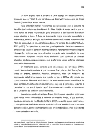 102
O autor explica que a dislexia é uma doença de desenvolvimento,
enquanto que o TDAH é um transtorno no desenvolvimento entre as áreas
frontais (cerebrais) e a área motora.
Para entender melhor, recorremos às explicações sobre o assunto no
livro Mentes Inquietas de Ana Beatriz B. Silva (2003). A autora explica que no
lobo frontal as áreas responsáveis pelo emocional e pelo racional trabalham
super ativadas e livres. O fluxo de informação chega em maior quantidade e
intensidade, estando a função de ação filtrante que modula esse fluxo diminuída
“ tem-se o cognitivo e o emocional exacerbados na tomada de decisões” [SILVA,
2003, p.102]. Os hiperativos apresentam grande potencial criativo e uma enorme
amplitude de soluções para um mesmo problema. Aprendem com facilidade pela
observação, podendo ser bem eficientes em ação, pela capacidade de criar
mentalmente maquetes virtuais muito eficientes com potencial de antever
situações ainda não experiênciadas, com a referência virtual se for de interesse
emocional dos mesmos.
O importante aqui, contudo, pela observação, do Dr.Travis (2001),
quanto às mentes hiperativas, é que com esse fluxo intenso de informações de
todas as ordens, sensorial, racional, emocional, mais um mediador de
informação trabalhando pouco em relação a ela, o HTDA não regula seu
comportamento. Ele entra e sai do foco de atenção conforme a intensidade de
seus sentidos, trabalhando simultaneamente; e ai está o ponto que, segundo o
pesquisador, nos leva à “quarta caixa” dos estados de consciência: apresenta-
se aí um senso de self sem conteúdo mental.
Intendemos, então, através de Travis (2011), que o hiperativo pode estar
com vários focos simultâneos e nenhum ao mesmo tempo, o que equivale,
talvez, ao conceito de meditação de Osho (2002), segundo o qual observamos,
contemplamos e meditamos alternadamente conforme a necessidade observada
pelo observador, sem seguir regras lineares pré-estabelecidas, mas respeitando
o nosso próprio movimento.
que eu profunda experiência, o silêncio ilimitado, durante o qual eu estou completamente consciente e
desperto, mas não há pensamentos presentes. Não há consciência de onde eu sou, ou a passagem do
tempo. Eu me sinto completamente inteiro e em paz.
 