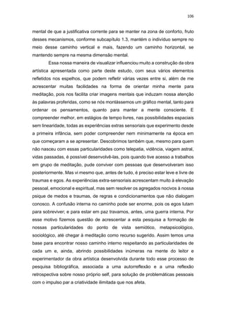 106
mental de que a justificativa corrente para se manter na zona de conforto, fruto
desses mecanismos, conforme subcapítulo 1.3, mantém o indivíduo sempre no
meio desse caminho vertical e mais, fazendo um caminho horizontal, se
mantendo sempre na mesma dimensão mental.
Essa nossa maneira de visualizar influenciou muito a construção da obra
artística apresentada como parte deste estudo, com seus vários elementos
refletidos nos espelhos, que podem refletir várias vezes entre si, além de me
acrescentar muitas facilidades na forma de orientar minha mente para
meditação, pois nos facilita criar imagens mentais que induzam nossa atenção
às palavras proferidas, como se nós montássemos um gráfico mental, tanto para
ordenar os pensamentos, quanto para manter a mente consciente. E
compreender melhor, em estágios de tempo livres, nas possibilidades espaciais
sem linearidade, todas as experiências extras sensoriais que experimento desde
a primeira infância, sem poder compreender nem minimamente na época em
que começaram a se apresentar. Descobrimos também que, mesmo para quem
não nasceu com essas particularidades como telepatia, vidência, viagem astral,
vidas passadas, é possível desenvolvê-las, pois quando tive acesso a trabalhos
em grupo de meditação, pude conviver com pessoas que desenvolveram isso
posteriormente. Mas vi mesmo que, antes de tudo, é preciso estar leve e livre de
traumas e egos. As experiências extra-sensoriais acrescentam muito à elevação
pessoal, emocional e espiritual, mas sem resolver os agregados nocivos à nossa
psique de medos e traumas, de regras e condicionamentos que não dialogam
conosco. A confusão interna no caminho pode ser enorme, pois os egos lutam
para sobreviver; e para estar em paz travamos, antes, uma guerra interna. Por
esse motivo fizemos questão de acrescentar a esta pesquisa a formação de
nossas particularidades do ponto de vista semiótico, metapsicológico,
sociológico, até chegar à meditação como recurso sugerido. Assim temos uma
base para encontrar nosso caminho interno respeitando as particularidades de
cada um e, ainda, abrindo possibilidades inúmeras na mente do leitor e
experimentador da obra artística desenvolvida durante todo esse processo de
pesquisa bibliográfica, associada a uma autorreflexão e a uma reflexão
retrospectiva sobre nosso próprio self, para solução de problemáticas pessoais
com o impulso par a criatividade ilimitada que nos afeta.
 