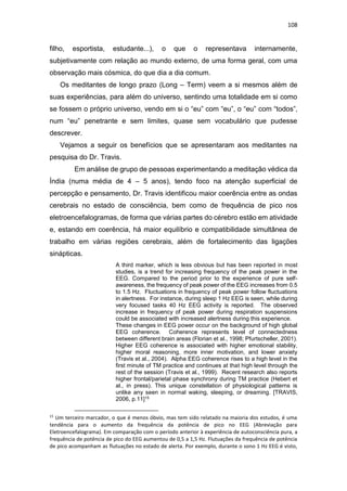 108
filho, esportista, estudante...), o que o representava internamente,
subjetivamente com relação ao mundo externo, de uma forma geral, com uma
observação mais cósmica, do que dia a dia comum.
Os meditantes de longo prazo (Long – Term) veem a si mesmos além de
suas experiências, para além do universo, sentindo uma totalidade em si como
se fossem o próprio universo, vendo em si o “eu” com “eu”, o “eu” com “todos”,
num “eu” penetrante e sem limites, quase sem vocabulário que pudesse
descrever.
Vejamos a seguir os benefícios que se apresentaram aos meditantes na
pesquisa do Dr. Travis.
Em análise de grupo de pessoas experimentando a meditação védica da
Índia (numa média de 4 – 5 anos), tendo foco na atenção superficial de
percepção e pensamento, Dr. Travis identificou maior coerência entre as ondas
cerebrais no estado de consciência, bem como de frequência de pico nos
eletroencefalogramas, de forma que várias partes do cérebro estão em atividade
e, estando em coerência, há maior equilíbrio e compatibilidade simultânea de
trabalho em várias regiões cerebrais, além de fortalecimento das ligações
sinápticas.
A third marker, which is less obvious but has been reported in most
studies, is a trend for increasing frequency of the peak power in the
EEG. Compared to the period prior to the experience of pure self-
awareness, the frequency of peak power of the EEG increases from 0.5
to 1.5 Hz. Fluctuations in frequency of peak power follow fluctuations
in alertness. For instance, during sleep 1 Hz EEG is seen, while during
very focused tasks 40 Hz EEG activity is reported. The observed
increase in frequency of peak power during respiration suspensions
could be associated with increased alertness during this experience.
These changes in EEG power occur on the background of high global
EEG coherence. Coherence represents level of connectedness
between different brain areas (Florian et al., 1998; Pfurtscheller, 2001).
Higher EEG coherence is associated with higher emotional stability,
higher moral reasoning, more inner motivation, and lower anxiety
(Travis et al., 2004). Alpha EEG coherence rises to a high level in the
first minute of TM practice and continues at that high level through the
rest of the session (Travis et al., 1999). Recent research also reports
higher frontal/parietal phase synchrony during TM practice (Hebert et
al., in press). This unique constellation of physiological patterns is
unlike any seen in normal waking, sleeping, or dreaming. [TRAVIS,
2006, p.11]15
15
Um terceiro marcador, o que é menos óbvio, mas tem sido relatado na maioria dos estudos, é uma
tendência para o aumento da frequência da potência de pico no EEG (Abreviação para
Eletroencefalograma). Em comparação com o período anterior à experiência de autoconsciência pura, a
frequência de potência de pico do EEG aumentou de 0,5 a 1,5 Hz. Flutuações da frequência de potência
de pico acompanham as flutuações no estado de alerta. Por exemplo, durante o sono 1 Hz EEG é visto,
 