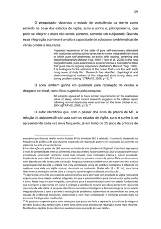 109
O pesquisador observou o estado de consciência da mente como
estando na base dos estados de vigília, sono e sonho e, principalmente, que
pode se integrar a estes não sendo, portanto, somente um subjacente. Quando
essa integração acontece é amplia a capacidade de solucionar problemáticas de
várias ordens e naturezas.
Repeated experience of the state of pure self-awareness alternated
with customary waking activity gives rise to a new integrated brain state
in which pure self-awareness co-exists with waking, dreaming and
sleeping (Maharishi Mahesh Yogi, 1969; Travis et al., 2002). In this new
integrated state, pure awareness is experienced as a foundational state
that gives rise to ongoing experience (Maharishi Mahesh Yogi, 1969).
It is analogous to the vastness of the ocean that is not lost with each
rising wave of daily life. Research has identified physiological and
phenomenological markers of this integrated state during sleep and
during problem solving.” (TRAVIS, 2006, p.13).16
O sono também ganha em qualidade para reparação de células e
desgaste cerebral, como ficou sugerido pela pesquisa.
All subjects appeared to have similar requirements for the restorative
value of sleep, which recent research suggests is for cellular repair
following normal day-to-day wear and tear on the brain (Huber et al.,
2004).([TRAVIS, 2006, p.15).17
O autor identificou que, com o passar dos anos de prática de MT, a
relação de autoconsciência pura com os estados de vigília, sono e sonho ia se
apresentando cada vez mais frequente; já em torno de 25 anos de práticas de
enquanto que durante tarefas muito focadas 40 Hz atividade EEG é relatado. O aumento observado na
frequência de potência de pico durante suspenção da respiração poderia ser associado ao aumento da
vigilância durante esta experiência.
Estas alterações no poder de EEG ocorrem no fundo de alta coerência EEG global. Coerência representa
o nível de conectividade entre as diferentes áreas do cérebro. Maior coerência EEG é associado com maior
estabilidade emocional, raciocínio moral mais elevado, mais motivação interna e menor ansiedade.
Coerência de ondas Alfa EEG sobe para um nível alto no primeiro minuto de prática TM e continua a este
nível elevado através do restante da sessão. Pesquisas recentes também relatam maior sincronia na fase
superior/parietal durante a prática TM. Esta constelação única de padrões fisiológicos é diferente de
qualquer uma vista em vigília normal, dormindo ou sonhando. Ondas Alfa (8 – 12 Hz), caracteriza
relaxamento, mediação, mente clara e tranquila, aprendizagem acelerada, visualização....
16
Experiência constante do estado de autoconsciência pura alternado com atividade de vigília habitual dá
origem a um novo estado cerebral, integrado, em que a autoconsciência pura coexiste com vigília, sonho
e sono. Neste novo estado integrado, consciência pura é experimentada como um estado fundamental
que dá origem a experiência em curso. É análogo à vastidão do oceano que não se perde com cada onda
crescente da vida diária. A pesquisa identificou marcadores fisiológicos e fenomenológicos deste estado
integrado durante o sono e durante a resolução de problemas. Apresentou-se uma melhora no sono, na
solução de problemas cotidianos, observando-o com mais simplicidade e melhoras consideráveis na
estrutura fisiológica dos meditantes.
17
As pesquisas sugerem que o sono serve para que possa ser feita a reparação das células do desgaste
cerebral do dia a dia, sendo assim, o bom sono, torna esse processo de reparação muito mais eficiente.
Mantendo as regiões do cérebro mais saudáveis para execução de suas tarefas.
 