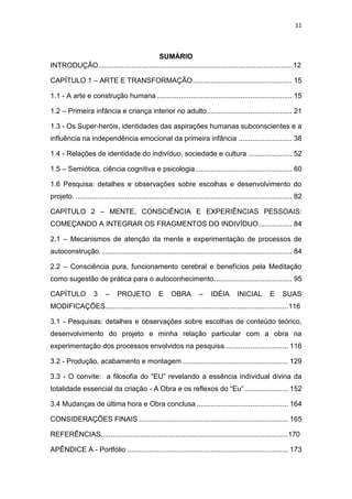 11
SUMÁRIO
INTRODUÇÃO...................................................................................................12
CAPÍTULO 1 – ARTE E TRANSFORMAÇÃO.................................................. 15
1.1 - A arte e construção humana .................................................................... 15
1.2 – Primeira infância e criança interior no adulto........................................... 21
1.3 - Os Super-heróis, identidades das aspirações humanas subconscientes e a
influência na independência emocional da primeira infância ........................... 38
1.4 - Relações de identidade do indivíduo, sociedade e cultura ...................... 52
1.5 – Semiótica, ciência cognitiva e psicologia................................................. 60
1.6 Pesquisa: detalhes e observações sobre escolhas e desenvolvimento do
projeto. ............................................................................................................. 82
CAPÍTULO 2 – MENTE, CONSCIÊNCIA E EXPERIÊNCIAS PESSOAIS:
COMEÇANDO A INTEGRAR OS FRAGMENTOS DO INDIVÍDUO................. 84
2.1 – Mecanismos de atenção da mente e experimentação de processos de
autoconstrução................................................................................................. 84
2.2 – Consciência pura, funcionamento cerebral e benefícios pela Meditação
como sugestão de prática para o autoconhecimento. ...................................... 95
CAPÍTULO 3 – PROJETO E OBRA – IDÉIA INICIAL E SUAS
MODIFICAÇÕES.............................................................................................116
3.1 - Pesquisas: detalhes e observações sobre escolhas de conteúdo teórico,
desenvolvimento do projeto e minha relação particular com a obra na
experimentação dos processos envolvidos na pesquisa................................ 116
3.2 - Produção, acabamento e montagem ..................................................... 129
3.3 - O convite: a filosofia do “EU” revelando a essência individual divina da
totalidade essencial da criação - A Obra e os reflexos do “Eu”...................... 152
3.4 Mudanças de última hora e Obra conclusa .............................................. 164
CONSIDERAÇÕES FINAIS ........................................................................... 165
REFERÊNCIAS...............................................................................................170
APÊNDICE A - Portfólio ................................................................................. 173
 