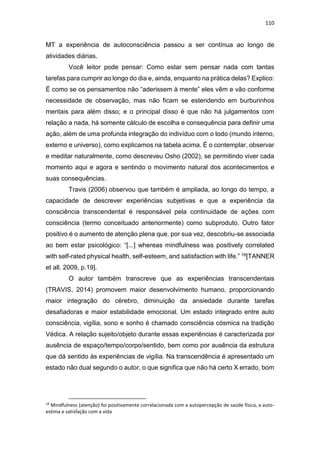 110
MT a experiência de autoconsciência passou a ser contínua ao longo de
atividades diárias.
Você leitor pode pensar: Como estar sem pensar nada com tantas
tarefas para cumprir ao longo do dia e, ainda, enquanto na prática delas? Explico:
É como se os pensamentos não “aderissem à mente” eles vêm e vão conforme
necessidade de observação, mas não ficam se estendendo em burburinhos
mentais para além disso; e o principal disso é que não há julgamentos com
relação a nada, há somente cálculo de escolha e consequência para definir uma
ação, além de uma profunda integração do indivíduo com o todo (mundo interno,
externo e universo), como explicamos na tabela acima. É o contemplar, observar
e meditar naturalmente, como descreveu Osho (2002), se permitindo viver cada
momento aqui e agora e sentindo o movimento natural dos acontecimentos e
suas consequências.
Travis (2006) observou que também é ampliada, ao longo do tempo, a
capacidade de descrever experiências subjetivas e que a experiência da
consciência transcendental é responsável pela continuidade de ações com
consciência (termo conceituado anteriormente) como subproduto. Outro fator
positivo é o aumento de atenção plena que, por sua vez, descobriu-se associada
ao bem estar psicológico: “[...] whereas mindfulness was positively correlated
with self-rated physical health, self-esteem, and satisfaction with life.” 18[TANNER
et all. 2009, p.19].
O autor também transcreve que as experiências transcendentais
(TRAVIS, 2014) promovem maior desenvolvimento humano, proporcionando
maior integração do cérebro, diminuição da ansiedade durante tarefas
desafiadoras e maior estabilidade emocional. Um estado integrado entre auto
consciência, vigília, sono e sonho é chamado consciência cósmica na tradição
Védica. A relação sujeito/objeto durante essas experiências é caracterizada por
ausência de espaço/tempo/corpo/sentido, bem como por ausência da estrutura
que dá sentido às experiências de vigília. Na transcendência é apresentado um
estado não dual segundo o autor, o que significa que não há certo X errado, bom
18
Mindfulness (atenção) foi positivamente correlacionada com a autopercepção de saúde física, a auto-
estima e satisfação com a vida
 