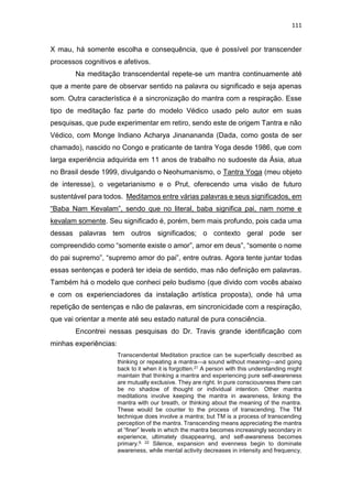 111
X mau, há somente escolha e consequência, que é possível por transcender
processos cognitivos e afetivos.
Na meditação transcendental repete-se um mantra continuamente até
que a mente pare de observar sentido na palavra ou significado e seja apenas
som. Outra característica é a sincronização do mantra com a respiração. Esse
tipo de meditação faz parte do modelo Védico usado pelo autor em suas
pesquisas, que pude experimentar em retiro, sendo este de origem Tantra e não
Védico, com Monge Indiano Acharya Jinanananda (Dada, como gosta de ser
chamado), nascido no Congo e praticante de tantra Yoga desde 1986, que com
larga experiência adquirida em 11 anos de trabalho no sudoeste da Ásia, atua
no Brasil desde 1999, divulgando o Neohumanismo, o Tantra Yoga (meu objeto
de interesse), o vegetarianismo e o Prut, oferecendo uma visão de futuro
sustentável para todos. Meditamos entre várias palavras e seus significados, em
“Baba Nam Kevalam”, sendo que no literal, baba significa pai, nam nome e
kevalam somente. Seu significado é, porém, bem mais profundo, pois cada uma
dessas palavras tem outros significados; o contexto geral pode ser
compreendido como “somente existe o amor”, amor em deus”, “somente o nome
do pai supremo”, “supremo amor do pai”, entre outras. Agora tente juntar todas
essas sentenças e poderá ter ideia de sentido, mas não definição em palavras.
Também há o modelo que conheci pelo budismo (que divido com vocês abaixo
e com os experienciadores da instalação artística proposta), onde há uma
repetição de sentenças e não de palavras, em sincronicidade com a respiração,
que vai orientar a mente até seu estado natural de pura consciência.
Encontrei nessas pesquisas do Dr. Travis grande identificação com
minhas experiências:
Transcendental Meditation practice can be superﬁcially described as
thinking or repeating a mantra—a sound without meaning—and going
back to it when it is forgotten.21 A person with this understanding might
maintain that thinking a mantra and experiencing pure self-awareness
are mutually exclusive. They are right. In pure consciousness there can
be no shadow of thought or individual intention. Other mantra
meditations involve keeping the mantra in awareness, linking the
mantra with our breath, or thinking about the meaning of the mantra.
These would be counter to the process of transcending. The TM
technique does involve a mantra; but TM is a process of transcending
perception of the mantra. Transcending means appreciating the mantra
at “ﬁner” levels in which the mantra becomes increasingly secondary in
experience, ultimately disappearing, and self-awareness becomes
primary.9, 22 Silence, expansion and evenness begin to dominate
awareness, while mental activity decreases in intensity and frequency,
 