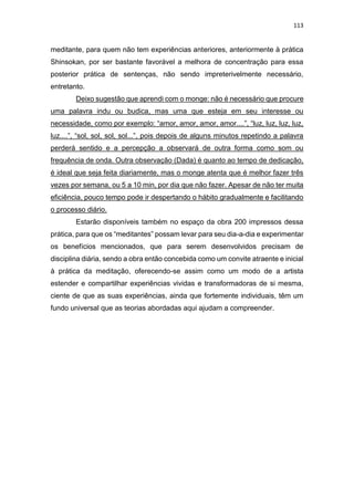 113
meditante, para quem não tem experiências anteriores, anteriormente à prática
Shinsokan, por ser bastante favorável a melhora de concentração para essa
posterior prática de sentenças, não sendo impreterivelmente necessário,
entretanto.
Deixo sugestão que aprendi com o monge: não é necessário que procure
uma palavra indu ou budica, mas uma que esteja em seu interesse ou
necessidade, como por exemplo: “amor, amor, amor, amor....”, “luz, luz, luz, luz,
luz....”, “sol, sol, sol, sol...”, pois depois de alguns minutos repetindo a palavra
perderá sentido e a percepção a observará de outra forma como som ou
frequência de onda. Outra observação (Dada) é quanto ao tempo de dedicação,
é ideal que seja feita diariamente, mas o monge atenta que é melhor fazer três
vezes por semana, ou 5 a 10 min, por dia que não fazer. Apesar de não ter muita
eficiência, pouco tempo pode ir despertando o hábito gradualmente e facilitando
o processo diário.
Estarão disponíveis também no espaço da obra 200 impressos dessa
prática, para que os “meditantes” possam levar para seu dia-a-dia e experimentar
os benefícios mencionados, que para serem desenvolvidos precisam de
disciplina diária, sendo a obra então concebida como um convite atraente e inicial
à prática da meditação, oferecendo-se assim como um modo de a artista
estender e compartilhar experiências vividas e transformadoras de si mesma,
ciente de que as suas experiências, ainda que fortemente individuais, têm um
fundo universal que as teorias abordadas aqui ajudam a compreender.
 