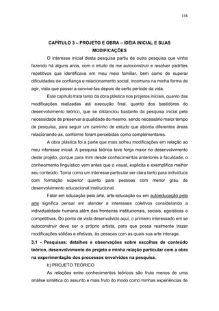 116
CAPÍTULO 3 – PROJETO E OBRA – IDÉIA INICIAL E SUAS
MODIFICAÇÕES
O interesse inicial desta pesquisa partiu de outra pesquisa que vinha
fazendo há alguns anos, com o intuito de me autoconstruir e resolver padrões
repetitivos que identificava em meu meio familiar, bem como de superar
dificuldades de confiança e relacionamento social, incomuns na minha forma de
agir, visto que passei a convive-las depois de certo período da vida.
Este capítulo trata tanto da obra plástica nos projetos iniciais, quanto das
modificações realizadas até execução final, quanto dos bastidores do
desenvolvimento teórico, que se distanciou bastante da pesquisa inicial pela
necessidade de preservar a qualidade do mesmo, sendo necessário maior tempo
de pesquisa, para seguir um caminho de estudo que aborda diferentes áreas
relacionando-as, conforme foram percebidas como complementares.
A obra plástica foi a parte que mais sofreu modificações em relação ao
meu interesse inicial. A pesquisa teórica teve força maior no desenvolvimento
deste projeto, porque para mim desde conhecimentos anteriores à faculdade, o
conhecimento linguístico vem antes que o visual, explicita e exemplifica melhor
seu conteúdo. Toma como um interesse particular ser clara tanto para indivíduos
com formação superior quanto para pessoas com menor grau de
desenvolvimento educacional institucional.
Falar em educação pela arte, arte-educação ou em autoeducação pela
arte significa pensar em atender a interesses coletivos considerando a
individualidade humana além das fronteiras institucionais, sociais, egoísticas e
competitivas. Do ponto de vista desenvolvido aqui, o primeiro interessado em se
autoconstruir deve ser o próprio artista, para que possa realmente trazer
modificações sólidas e efetivas, às pessoas com as quais sua arte interage.
3.1 - Pesquisas: detalhes e observações sobre escolhas de conteúdo
teórico, desenvolvimento do projeto e minha relação particular com a obra
na experimentação dos processos envolvidos na pesquisa.
b) PROJETO TEÒRICO
As relações entre conhecimentos teóricos são fruto menos de uma
análise sintética do assunto e mais fruto do modo como minhas experiências de
 