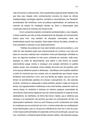 117
vida me levaram a relacioná-las. Uma característica especial deste trabalho é de
que faço aqui relação entre conhecimentos oriundos de áreas da ciência
(metapsicologia, psicologia cognitiva, semiótica e neurociência) e de “filosofias”
consideradas não científicas, como as práticas espiritualistas, em particular as
orientais de estudo da meditação através de Osho e observações para
construção interna do indivíduo de Chopra et All.
Início a presente proposta comentando particularidades a meu respeito,
a deixar explícito que não se trata simplesmente de situações de conhecimento
teórico para mim, mas também de situações vivenciadas, tanto nas
problemáticas quanto nas soluções. Essa dupla vivência, fez delas, acredito eu,
mais acertadas e intensas no seu desenvolvimento.
Padrões de conduta em meu meio familiar como pré-conceitos e, uma
visão de vida baseada quase que exclusivamente em construir uma vida com
base em recursos materiais sem considerar minha pré-disposição, afinidade ou
dom, em algumas escolhas na vida como, profissão por exemplo, visão essa,
baseada no medo do desconhecido, pois define a vida dentro do quesito
sobrevivência (pagar contas e conseguir uma posição admirável no padrão
coletivo social, sem considerar minha relação dia-a-dia com tal escolha), bem
como pouca tolerância quanto à diferenças, identifiquei como padrão repetitivo
a partir do momento que tive contato com as experiências que tiveram esses
familiares mais próximos a mim, com sua família de origem, que por sua vez
tinham os semelhantes padrões de conduta e pensamento. Eu, não sentindo
conforto, confiança ou adequação a esses padrões, passei a reagir ao longo do
tempo, com agressividade e indiferença a meu meio familiar, passando cada vez
menos tempo no ambiente e evitando ao máximo qualquer proximidade de
convivência. Essa minha reação por sua vez, tendo acontecido no auge de minha
adolescência, se manifestou de forma tão bruta e rápida, que a distância que
começou a se apresentar não permitiu que eles me conhecessem de fato, me
observassem realmente. Como eu era? Porque eu era? Juntamente com todas
as mudanças que se construíam em mim, e menos ainda eles se manifestavam
muito interessados, pois eu via que ali a referência de viver era o viver do outro,
e não nossas particularidades em expansão contínua de construção, que por sua
vez, mantinham o ambiente geral familiar sempre caótico, não deixando espaço
 