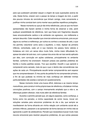 118
para que pudessem perceber sequer a origem de suas suposições acerca da
vida. Desta forma, criaram com o passar do tempo a imagem de mim, a partir
dos poucos minutos de convivência que tinham comigo, mais conveniente a
justificar minha conduta bem como manter seus padrões repetitivos protegidos.
Nesse momento eu que já não tinha referências, pois as que me foram
apresentadas não faziam sentido à minha forma de observar a vida, perdi
qualquer possibilidade de referência, nem que fosse com fragmentos daquela
base emocionalmente caótica e de ambiente ora agressivo, ora indiferente e
sempre desunido. Cabe ressaltar que vivenciei extremos emocionais, pois se por
alguns eu conheci a indiferença, por outros eu conheci o excesso de zelo, o que
me permitiu vislumbrar como seria o equilíbrio, o meio. Apesar da primeira
infância, conturbada, cada um à sua maneira me passou bons valores e
fortaleceu em mim um senso ético muito forte, minha maior dificuldade foi,
apesar de saber de tudo isso, com o passar dos anos não ver isso sendo aplicado
por eles, com convicção em ações cotidianas, principalmente no ambiente
familiar, conforme me ensinaram. Estavam presos aos padrões pretéritos de
família e muitos padrões sociais. Tive que escolher. Escolhi o que aprendi e
compreendi como sensato, mais do que o que vi dentro das conveniências nas
ações de cada um. Principalmente escolhi tentar compreendê-los sem esperar
que me compreendessem. E meu ponto de partida foi me compreender primeiro,
a fim de que pudesse no mínimo ter mais confiança em defender minhas
particularidades não aceitas e sempre em questionamento.
Nesse momento iniciei uma busca difícil, dolorosa e ao mesmo tempo
maravilhosa, para construir minha própria base de referência, e fortalecer minhas
convicções positivas, com o campo imensamente ampliado que a vida e, as
diferenças podem oferecer, indo muito além da referência familiar.
Durante o caminho percebi que, em alguns aspectos, como confiança, a
forma como me percebo, a minha capacidade de correr riscos, inovar em
soluções variadas para solucionar problemas do dia a dia, que sempre se
manifestaram de forma eficiente em minha relação com ambiente social até a
primeira infância, passaram a se apresentar de forma danosa em minha vida se
agravando a partir da adolescência. Percebi que necessitava buscar muito mais
recurso emocional para resolver pequenos problemas, do que outras pessoas
 