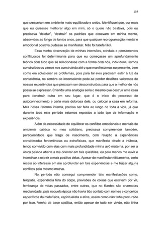 119
que cresceram em ambiente mais equilibrado e unido. Identifiquei que, por mais
que eu quisesse melhorar algo em mim, só o quere não bastava, pois eu
precisava “deletar”, “destruir” os padrões que ecoavam em minha mente,
absorvidos ao longo de tantos anos, para que qualquer reprogramação mental e
emocional positiva pudesse se manifestar. Não foi tarefa fácil.
Essa minha observação de minhas intensões, conduta e pensamentos
conflituosos foi determinante para que eu começasse um aprofundamento
teórico com tudo que se relacionasse com a forma com nós, indivíduos, somos
construídos ou vamos nos construindo até o que manifestamos no presente, bem
como em solucionar os problemas, pois para tal eles precisam estar à luz da
consciência, na sombra do inconsciente pode-se perder detalhes valorosos de
nossas experiências que precisam ser desconstruídos para que o melhor de nós
possa se expressar. Criando uma analogia seria o mesmo que destruir uma casa
para construir outra em seu lugar, que é o início do processo de
autoconhecimento e parte mais dolorosa dele, ou colocar a casa em reforma.
Mas nossa reforma interna, precisa ser feita ao longo de toda à vida, já que
durante todo este período estamos expostos a todo tipo de informação e
experiência.
Além da necessidade de equilibrar os conflitos emocionais e mentais de
ambiente caótico no meu cotidiano, precisava compreender também,
particularidade que trago de nascimento, com relação a experiências
consideradas fenomênicas ou extrafísicas, que manifesto desde a infância,
tendo convivido com elas com mais profundidade minha avó materna, por ser a
única pessoa aberta a me orientar em tais questões, ou pelo menos me ouvir e
incentivar a extrair o mais positivo delas. Apesar de manifestar nitidamente, certo
receio ao interesse em me aprofundar em tais experiências e me trazer alguns
conflitos pelo mesmo motivo.
No período não consegui compreender tais manifestações como,
telepatia, experiência fora do corpo, previsões de coisas que estavam por vir,
lembrança de vidas passadas, entre outras, que no Kardec são chamadas
mediunidade, pois naquela época não havia tido contato com nomes e conceitos
específicos da metafísica, espiritualista e afins, assim como não tinha procurado
por isso. Venho de base católica, então apesar de tudo ser vivido, não tinha
 