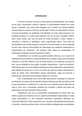 12
INTRODUÇÃO
É comum a todo ser humano a busca pela sua individualidade, sua vontade
de ser único, reconhecido, amado e especial. A individualidade remete-nos muitas
vezes à unicidade, mas como estar integrado em si mesmo com tantos detalhes
internos ainda ou sempre em fase de construção? A vida é um aprendizado contínuo
na busca da perfeição, da satisfação e da felicidade. E a arte nesse processo é um
excelente professor. É o palco onde podemos nos ver de fora e visualizar melhor,
entre outras coisas, tudo que faz parte de nossa formação e, assim, realizar a
autocrítica e melhorar e aperfeiçoar nossa programação interna. Para tratar da
necessidade da arte nesse processo recorremos a Ernest Fischer e a sua concepção
da arte como meio de comunicação de informações que interferem diretamente no
subconsciente do interlocutor, não podendo estar alheia às necessidades de
construção e progresso humano individual e coletivo.
A identidade é um conceito que genericamente refere-se a um conjunto de
características que definem as particularidades de um sujeito. Essas particularidades
começam na primeira infância e vão se desenvolvendo e se refazendo ao longo da
vida, com as relações de troca (afeto, conceitos, experiências...) entre os indivíduos.
Delimitamos aqui o foco nas relações familiares e sociais enfatizando a descoberta de
cada detalhe do mundo em si e de si no mundo por parte do público. Entendemos o
papel do artista como intermediário dessas descobertas, capaz de provocar o
interesse por essa busca que ele próprio realiza em si mesmo.
Com a Globalização como carro chefe das enormes mudanças no modo de
se relacionar, as trocas culturais são tão rápidas e intensas que não nos damos conta
do que absorvemos e refletimos em nosso dia a dia; estamos sempre distraídos de
onde e como vem a informação, portadora de conceitos e valores dos quais nos
apropriamos e as quais dividimos todos os dias.
Trabalhamos aqui com as pertinentes considerações de Stuart Hall, que
define o sujeito pós-moderno como um sujeito de identidades fragmentadas e muitas
vezes contraditórias ou não resolvidas assumindo identidades diferentes em
momentos diferentes. Cabe acrescentar que o assunto é demasiadamente discutível
e discutido, dividindo opiniões dentro da comunidade sociológica pela complexidade
 