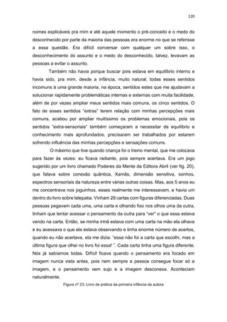 120
nomes explicáveis pra mim e até aquele momento o pré-conceito e o medo do
desconhecido por parte da maioria das pessoas era enorme no que se referisse
a essa questão. Era difícil conversar com qualquer um sobre isso, o
desconhecimento do assunto e o medo do desconhecido, talvez, levavam as
pessoas a evitar o assunto.
Também não havia porque buscar pois estava em equilíbrio interno e
havia sido, pra mim, desde a infância, muito natural, todas esses sentidos
incomuns à uma grande maioria, na época, sentidos estes que me ajudavam a
solucionar rapidamente problemáticas internas e externas com muita facilidade,
além de por vezes ampliar meus sentidos mais comuns, os cinco sentidos. O
fato de esses sentidos “extras” terem relação com minhas percepções mais
comuns, acabou por ampliar muitíssimo os problemas emocionais, pois os
sentidos “extra-sensoriais” também começaram a necessitar de equilíbrio e
conhecimento mais aprofundados, precisaram ser trabalhados por estarem
sofrendo influência das minhas percepções e sensações comuns.
O máximo que tive quando criança foi o treino mental, que me colocava
para fazer às vezes: eu ficava radiante, pois sempre acertava. Era um jogo
sugerido por um livro chamado Poderes da Mente da Editora Abril (ver fig. 20),
que falava sobre conexão quântica, Xamãs, dimensão sensitiva, sonhos,
espectros sensoriais da natureza entre várias outras coisas. Mas, aos 5 anos eu
me concentrava nos joguinhos, esses realmente me interessavam, e havia um
dentro do livro sobre telepatia. Vinham 28 cartas com figuras diferenciadas. Duas
pessoas pegavam cada uma, uma carta e olhando fixo nos olhos uma da outra,
tinham que tentar acessar o pensamento da outra para “ver” o que essa estava
vendo na carta. Então, se minha irmã estava com uma carta na mão ela olhava
e eu acessava o que ela estava observando e tinha enorme número de acertos,
quando eu não acertava, ela me dizia: “essa não foi a carta que escolhi, mas a
última figura que olhei no livro foi essa! ”. Cada carta tinha uma figura diferente.
Nós já sabíamos todas. Difícil ficava quando o pensamento era focado em
imagem nunca vista antes, pois nem sempre a pessoa consegue focar só a
imagem, e o pensamento vem sujo e a imagem desconexa. Aconteciam
naturalmente.
Figura nº 23: Livro de prática da primeira infância da autora
 