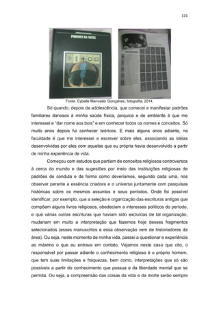 121
Fonte: Cybelle Manvailer Gonçalves, fotografia, 2014.
Só quando, depois da adolescência, que comecei a manifestar padrões
familiares danosos à minha saúde física, psíquica e de ambiente é que me
interessei e “dar nome aos bois” e em conhecer todos os nomes e conceitos. Só
muito anos depois fui conhecer teóricos. E mais alguns anos adiante, na
faculdade é que me interessei a escrever sobre eles, associando as idéias
desenvolvidas por eles com aquelas que eu própria havia desenvolvido a partir
de minha experiência de vida.
Começou com estudos que partiam de conceitos religiosos controversos
à cerca do mundo e das sugestões por meio das instituições religiosas de
padrões de conduta e da forma como deveríamos, segundo cada uma, nos
observar perante a essência criadora e o universo juntamente com pesquisas
históricas sobre os mesmos assuntos e seus períodos. Onde foi possível
identificar, por exemplo, que a seleção e organização das escrituras antigas que
compõem alguns livros religiosos, obedeciam a interesses políticos do período,
e que várias outras escrituras que haviam sido excluídas de tal organização,
mudariam em muito a interpretação que fazemos hoje desses fragmentos
selecionados (esses manuscritos e essa observação vem de historiadores da
área). Ou seja, neste momento de minha vida, passei a questionar e experiência
ao máximo o que eu entrava em contato. Vejamos neste caso que cito, o
responsável por passar adiante o conhecimento religioso é o próprio homem,
que tem suas limitações e fraquezas, bem como, interpretações que só são
possíveis a partir do conhecimento que possua e da liberdade mental que se
permita. Ou seja, a compreensão das coisas da vida e da morte serão sempre
 