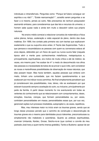 122
individuais e intransferíveis. Perguntas como: “Porque tal fulano consegue ver
espíritos e eu não? ”, “Existe reencarnação? ”, acredito serem perguntas a se
fazer a si mesmo, jamais ao outro. Não precisamos de nenhum pesquisador
assinando embaixo, para considerarmos que das leis e recursos do universo, o
homem sabe quase nada e ainda tem muito a descobrir sobre sua própria
natureza.
No ensino médio comecei a relacionar conceitos de matemática e física
sobre planos, tempo, aceleração e visão espacial de plano, dentro das duas
matérias. Em 1999, tive contato pela primeira vez com teorias que explicavam
exatamente o que eu supunha anos antes: A Teoria das Supercordas. Tudo o
que pensava e escandalizava as pessoas com quem eu conversava estava ali
anos depois, defendido por um físico de quem eu nunca ouvira falar (naquela
época abrir a mente para conhecimentos metafísicos, metapsíquicos e,
principalmente, espiritualistas, era motivo de muita crítica e até de médico; às
vezes, era mesmo para “me acabar de rir” o medo do desconhecido nos olhos
das pessoas e a necessidade de todos de se provar o que é dito, sem considerar
as novas e maravilhosas possibilidades de observação de nossa natureza, que
elas possam trazer. Mas havia também, aquelas pessoas que embora com
medo, tinham uma curiosidade, que me faziam questionamentos e que
acabavam por me indicar novos caminhos. No final simplesmente percebiam que
já consideravam tais possibilidades, mas, talvez, não se aceitassem por que
estavam buscando sempre a aceitação do outro, eu inclusive, principalmente por
parte da família. A partir desse momento fui me aventurando em todas as
vertentes do conhecimento que se relacionassem com comportamentos, ideais,
emoções, traumas, crenças, que formam personalidades ou, por vezes,
controlam personalidades em massa, personalidades essas que, por sua vez,
gerenciam ações num processo imediatista, autoprojetor e, às vezes, repetitivos.
Mas, meu interesse maior no início eram os traumas graves, sendo que ao
longo desse processo percebi que o caminho de construção e desconstrução de
traumas graves era o mesmo para identidades pouco tolerantes, preconceituosas ou
simplesmente não maleáveis e autoritárias. Quanto as práticas espiritualistas,
vivenciei Umbanda, Kardec, Gnose, Seicho-no-ie (que conheci a convite de meu
padrasto José Irany a quem tenho imensa gratidão), Tantra e Budismo: apesar de ser
 