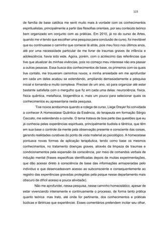 123
de família de base católica me senti muito mais à vontade com os conhecimentos
espiritualistas, principalmente a partir das filosofias orientais, por seu conteúdo teórico
bem organizado em conjunto com as práticas. Em 2010, já no do curso de Artes,
quando me vi tendo que escolher uma pesquisa para conclusão de curso, foi inevitável
que eu continuasse o caminho que comecei lá atrás, pois meu foco nos últimos anos,
até por uma necessidade particular de me livrar de traumas graves de infância e
adolescência, havia sido este. Agora, porém, com o acréscimo das referências que
tive que atualizar às minhas vivências, pois no começo meu interesse não era passar
a outras pessoas. Essa busca dos conhecimentos de base, os primeiros com os quais
tive contato, me trouxeram caminhos novos; e minha ansiedade em me aprofundar
em cada um deles acabou se estendendo, ampliando demasiadamente a pesquisa
inicial e tornando-a muito complexa. Precisei de um ano, só para organizar até estar
bastante satisfeita com o mergulho que fiz em cada uma delas: neurociência, física,
física quântica, metafisica, biogenética e, mais um pouco para selecionar quais os
conhecimentos eu apresentaria nesta pesquisa.
Tive novos acréscimos quando a colega de curso, Liege Dreyer foi convidada
a conhecer A Homeostase Quântica da Essência, do terapeuta em formação Sérgio
Ceccato, me estendendo o convite. O tema tratava de boa parte das questões que eu
já conhecia pelas experiências espirituais, principalmente budista e tântrica, que têm
em sua base o controle da mente pela observação presente e consciente das coisas,
gerando realidades curativas do ponto de vista material ao psicológico. A homeostase
pontuava novas formas de aplicação terapêutica, tendo como base os mesmos
conhecimentos, no tratamento doenças graves, através da limpeza de traumas e
condicionamentos pela expansão da consciência, por meio de comandos verbais de
indução mental (frases especificas identificadas depois de muitas experimentações,
que dão acesso direto à consciência de base das informações armazenadas pelo
indivíduo e que desencadeavam acesso ao subconsciente e consequentemente ao
registro das experiências gravadas protegidas pela psique nesse departamento mais
obscuro de difícil acesso e pouca atividade).
Não me aprofundei, nessa pesquisa, nesse caminho homeostático, apesar de
estar vivenciando inteiramente e continuamente o processo, de forma tanto prática
quanto teórica: mas trato, até onde for pertinente, dos conhecimentos e práticas
búdicas e tântricas que experiênciei. Esses comentários pretendem incitar seu olhar,
 