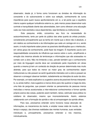 124
observador, desde já, à forma como funcionam as divisões de informação do
consciente e do subconsciente e sobre sua seleção, conhecimento de suma
importância para quem busca aprofundamento em si, a tal ponto que o equilíbrio
interno supere qualquer turbulência externa ou, pelo menos possa desenvolver auto
controle e tranquilidade diante das adversidades, bem como oferecer uma educação
cada vez mais acertada a seus dependentes, seja familiares ou institucionais.
Esta pesquisa, então, concentrou seu foco na necessidade do
autoconhecimento, tanto por parte do público das artes quanto do artista produtor,
considerando principalmente que se tenha em mente que o óbvio não é absoluto, e
sim relativo ao conhecimento e às informações que cada um carrega em si e, sendo
assim, é muito importante saber prever as possíveis identificações que o interlocutor,
em vários graus de conhecimento, pode fazer da imagem. É importante usa-la com
responsabilidade consciente da influência que exerce sobre o outro, amplificando a
emoção dos mesmos através de lembranças e informações que são acessadas no
contato com a obra. Não me limitando a isso, percebi também que o conhecimento
por meio de linguagem escrita deve ser considerado parte importante em obras
quando a mesma já tem um conteúdo de direção de pensar determinada mas muito
abstrata, para que todos do menor ao maior grau de conhecimentos sejam
institucionais ou não possam se sentir igualmente inteirados com a obra e possam se
observar e conseguir observar também, isoladamente as intenções do autor da obra.
Por exemplo, um texto explicativo ou sugestivo acerca de possíveis formas interpretá-
lo, ou ainda melhor, mais sugestivo e menos óbvio para não quebrar a magia da obra,
uma lista de perguntas, que possam orientar os pensamentos de pessoas menos
instruídas e menos acostumadas a inter-relacionar conhecimentos e formar opinião
própria acerca das coisas, podendo assim também, talvez, estimular essa prática no
cotidiano do observador, mesmo que inconscientemente. Assim, estamos
colaborando com a formação de opinião e não só armazenagem da opinião alheia.
Para isso, precisamos entender como funciona nossa absorção de
informações, os mecanismos da mente, e ampliar nossa visão de mundo, de
tempo e espaço, das diversas realidades das mentes humanas, suas verdades
individuais e, principalmente, precisamos entender a nós mesmos,
individualmente.
 