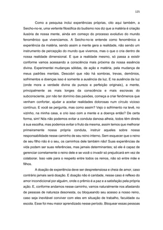 125
Como a pesquisa inclui experiências próprias, cito aqui também, a
Seicho-no-ie, uma vertente filosófica do budismo nos diz que a matéria é criação
ilusória de nossa mente, ainda em começo do processo evolutivo do mundo
fenomênico que vivenciamos. A Seicho-no-ie entende como fenomênico a
experiência da matéria, sendo assim a mente gera a realidade, não sendo um
instrumento de percepção do mundo que vivemos, mas o que o cria dentro de
nossa realidade dimensional. E que a realidade mesmo, só passa a existir
conforme vamos acessando a consciência mais próxima da nossa essência
divina. Experimentei mudanças sólidas, de ação e matéria, pela mudança de
meus padrões mentais. Descobri que não há sombras, trevas, demônios,
sofrimentos e doenças isso é somente a ausência da luz. E na ausência da luz
(onde mora a verdade divina da pureza e perfeição originais), a mente,
principalmente as mais longes da consciência e mais escravas do
subconsciente, por não ter domínio das paixões, começa a criar fenômenos que
venham confortar, ajudar a aceitar realidades dolorosas num círculo vicioso
contínuo. E você se pergunta, mas como assim? Vejo o sofrimento na tevê, no
vizinho, na minha casa, e crio isso com a mente e a doença então? De certa
forma, sim! Nós não podemos evitar a conduta danosa alheia, todos têm direito
à sua escolha, mas podemos evitar o fruto da mesma, assim temos que melhorar
primeiramente nossa própria conduta, instruir aqueles sobre nossa
responsabilidade nesse caminho de seu reino interno. Sem esquecer que o reino
de seu filho não é o seu, os caminhos dele também não! Suas experiências de
vida podem ser suas referências, mas jamais determinantes; só ele é capaz de
gerenciar corretamente o reino dele e se você o invadir só prejudicará em vez de
colaborar. Isso vale para o respeito entre todos os reinos, não só entre mãe e
filhos.
A doação de experiência deve ser despretensiosa e cheia de amor, caso
contrário jamais será doação. E doação não é caridade, nesse caso é reflexo do
amor incondicional por alguém, onde o prêmio é a paz e a satisfação pela própria
ação. E, conforme andamos nesse caminho, vamos naturalmente nos afastando
de pessoas de natureza desonesta, ou bloqueando seu acesso a nosso reino,
caso seja inevitável conviver com eles em situação de trabalho, faculdade ou
escola. Esse foi meu maior aprendizado nesse período. Bloquear essas pessoas
 